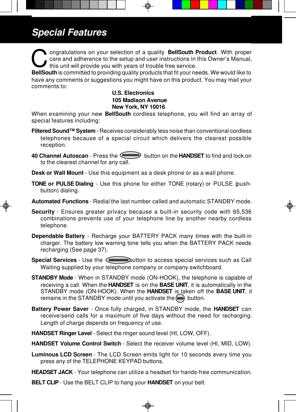 Special Featuresongratulations on your selection of a quality  BellSouth Product. With propercare and adherence to the setup and user instructions in this Owner’s Manual,this unit will provide you with years of trouble free service.BellSouth is committed to providing quality products that fit your needs. We would like tohave any comments or suggestions you might have on this product. You may mail yourcomments to: U.S. Electronics105 Madison AvenueNew York, NY 10016When examining your new BellSouth cordless telephone, you will find an array ofspecial features including:Filtered Sound™ System - Receives considerably less noise than conventional cordlesstelephones because of a special circuit which delivers the clearest possiblereception.40 Channel Autoscan - Press the                    button on the HANDSET to find and lock onto the clearest channel for any call.Desk or Wall Mount - Use this equipment as a desk phone or as a wall phone.TONE or PULSE Dialing  - Use this phone for either TONE (rotary) or  PULSE (push-button) dialing.Automated Functions - Redial the last number called and automatic STANDBY mode.Security - Ensures greater privacy because a built-in security code with 65,536combinations prevents use of your telephone line by another nearby cordlesstelephone.Dependable Battery  - Recharge your BATTERY PACK many times with the built-incharger. The battery low warning tone tells you when the BATTERY PACK needsrecharging (See page 37).Special Services - Use the               button to access special services such as CallWaiting supplied by your telephone company or company switchboard.STANDBY Mode - When in STANDBY mode (ON-HOOK), the telephone is capable ofreceiving a call. When the HANDSET is on the BASE UNIT, it is automatically in theSTANDBY mode (ON-HOOK). When the HANDSET is taken off the BASE UNIT, itremains in the STANDBY mode until you activate the         button.Battery Power Saver - Once fully charged, in STANDBY mode, the HANDSET canreceive/send calls for a maximum of five days without the need for recharging.Length of charge depends on frequency of use.HANDSET Ringer Level - Select the ringer sound level (HI, LOW, OFF).HANDSET Volume Control Switch - Select the receiver volume level (HI, MID, LOW).Luminous LCD Screen - The LCD Screen emits light for 10 seconds every time youpress any of the TELEPHONE KEYPAD buttons.HEADSET JACK - Your telephone can utilize a headset for hands-free communication.BELT CLIP - Use the BELT CLIP to hang your HANDSET on your belt.C