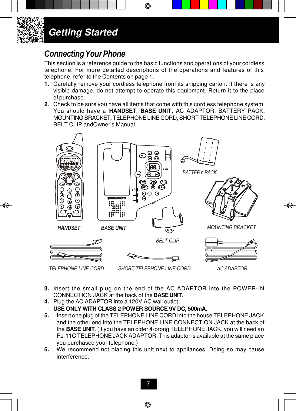 Getting StartedConnecting Your PhoneThis section is a reference guide to the basic functions and operations of your cordlesstelephone. For more detailed descriptions of the operations and features of thistelephone, refer to the Contents on page 1.1.Carefully remove your cordless telephone from its shipping carton. If there is anyvisible damage, do not attempt to operate this equipment. Return it to the placeof purchase.2.Check to be sure you have all items that come with this cordless telephone system.You should have a  HANDSET,  BASE UNIT, AC ADAPTOR, BATTERY PACK,MOUNTING BRACKET, TELEPHONE LINE CORD, SHORT TELEPHONE LINE CORD,BELT CLIP andOwner’s Manual.73. Insert the small plug on the end of the AC ADAPTOR into the POWER-INCONNECTION JACK at the back of the BASE UNIT.4. Plug the AC ADAPTOR into a 120V AC wall outlet.USE ONLY WITH CLASS 2 POWER SOURCE 9V DC, 500mA.5. Insert one plug of the TELEPHONE LINE CORD into the house TELEPHONE JACKand the other end into the TELEPHONE LINE CONNECTION JACK at the back ofthe BASE UNIT. (If you have an older 4-prong TELEPHONE JACK, you will need anRJ-11C TELEPHONE JACK ADAPTOR. This adaptor is available at the same placeyou purchased your telephone.)6. We recommend not placing this unit next to appliances. Doing so may causeinterference.HANDSETTELEPHONE LINE CORDAC ADAPTORSHORT TELEPHONE LINE CORDBASE UNIT MOUNTING BRACKETBATTERY PACKBELT CLIP