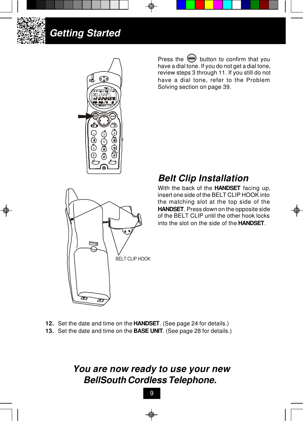 Getting StartedPress the       button to confirm that youhave a dial tone. If you do not get a dial tone,review steps 3 through 11. If you still do nothave a dial tone, refer to the ProblemSolving section on page 39.12. Set the date and time on the HANDSET. (See page 24 for details.)13. Set the date and time on the BASE UNIT. (See page 28 for details.)You are now ready to use your new BellSouth Cordless Telephone.Belt Clip InstallationWith the back of the HANDSET facing up,insert one side of the BELT CLIP HOOK intothe matching slot at the top side of theHANDSET. Press down on the opposite sideof the BELT CLIP until the other hook locksinto the slot on the side of the HANDSET.9BELT CLIP HOOKTALK