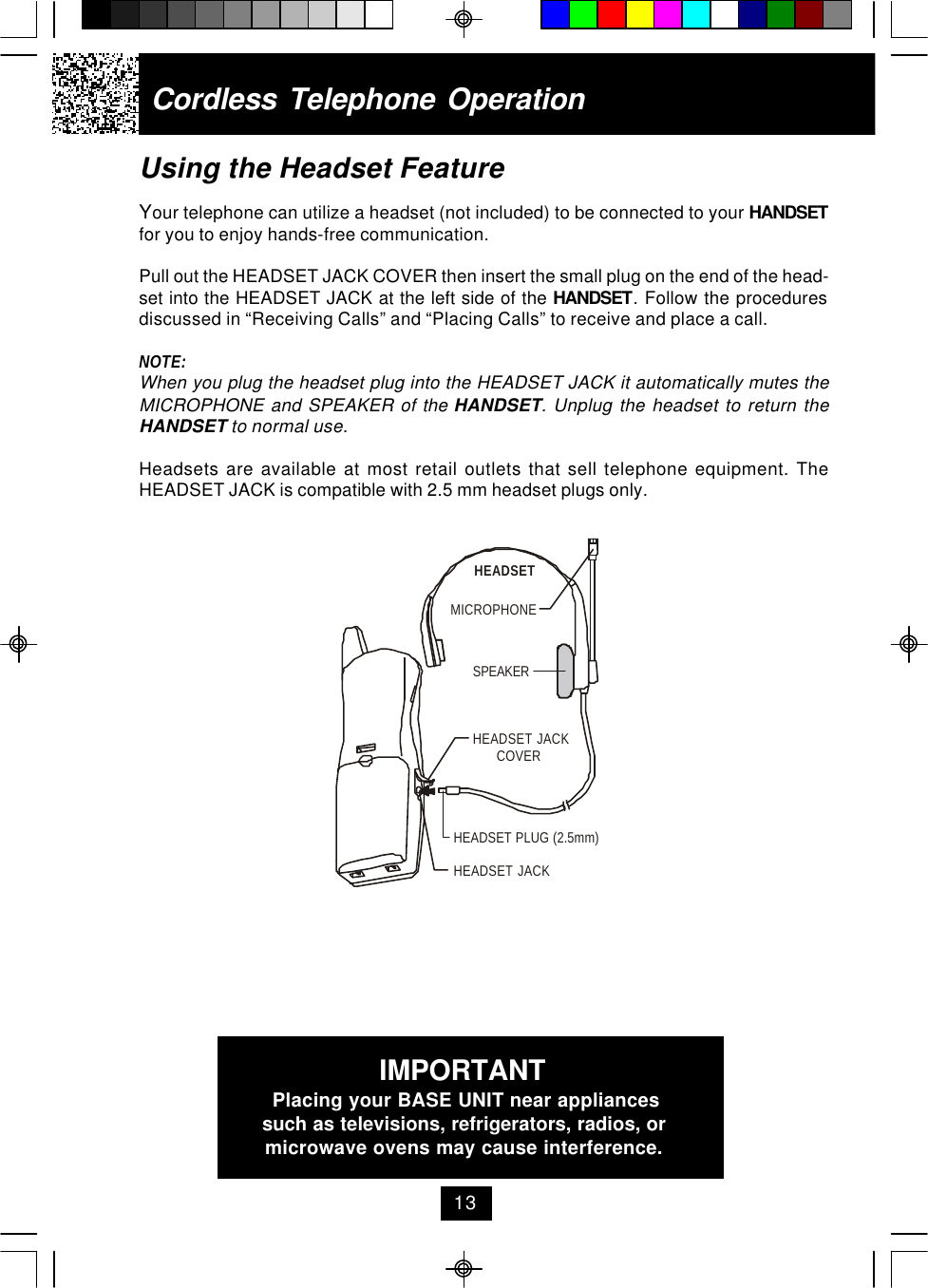 Using the Headset FeatureYour telephone can utilize a headset (not included) to be connected to your HANDSETfor you to enjoy hands-free communication.Pull out the HEADSET JACK COVER then insert the small plug on the end of the head-set into the HEADSET JACK at the left side of the HANDSET. Follow the proceduresdiscussed in “Receiving Calls” and “Placing Calls” to receive and place a call.NOTE:When you plug the headset plug into the HEADSET JACK it automatically mutes theMICROPHONE and SPEAKER of the HANDSET. Unplug the headset to return theHANDSET to normal use.Headsets are available at most retail outlets that sell telephone equipment. TheHEADSET JACK is compatible with 2.5 mm headset plugs only.Cordless Telephone Operation13IMPORTANTPlacing your BASE UNIT near appliancessuch as televisions, refrigerators, radios, ormicrowave ovens may cause interference.MICROPHONEHEADSETSPEAKERHEADSET JACKHEADSET JACKCOVERHEADSET PLUG (2.5mm)