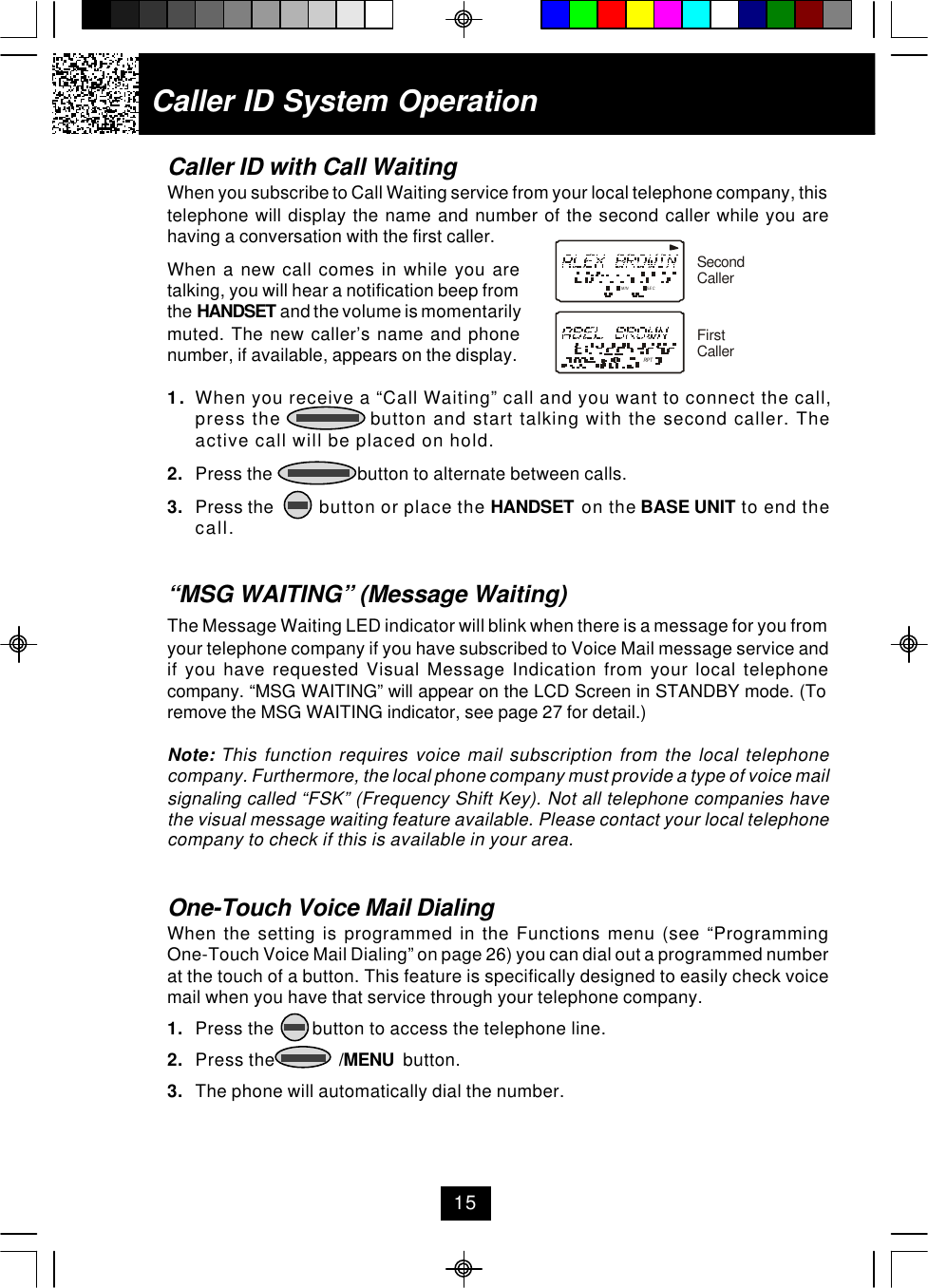 Caller ID with Call WaitingWhen you subscribe to Call Waiting service from your local telephone company, thistelephone will display the name and number of the second caller while you arehaving a conversation with the first caller.When a new call comes in while you aretalking, you will hear a notification beep fromthe HANDSET and the volume is momentarilymuted. The new caller’s name and phonenumber, if available, appears on the display.1. When you receive a “Call Waiting” call and you want to connect the call,press the               button and start talking with the second caller. Theactive call will be placed on hold.2. Press the                   button to alternate between calls.3. Press the          button or place the HANDSET  on the BASE UNIT to end thecall.“MSG WAITING” (Message Waiting)The Message Waiting LED indicator will blink when there is a message for you fromyour telephone company if you have subscribed to Voice Mail message service andif you have requested Visual Message Indication from your local telephonecompany. “MSG WAITING” will appear on the LCD Screen in STANDBY mode. (Toremove the MSG WAITING indicator, see page 27 for detail.)Note: This function requires voice mail subscription from the local telephonecompany. Furthermore, the local phone company must provide a type of voice mailsignaling called “FSK” (Frequency Shift Key). Not all telephone companies havethe visual message waiting feature available. Please contact your local telephonecompany to check if this is available in your area.One-Touch Voice Mail DialingWhen the setting is programmed in the Functions menu (see “ProgrammingOne-Touch Voice Mail Dialing” on page 26) you can dial out a programmed numberat the touch of a button. This feature is specifically designed to easily check voicemail when you have that service through your telephone company.1. Press the        button to access the telephone line.2. Press the              /MENU  button.3. The phone will automatically dial the number.Caller ID System Operation15MIN SECRPTSecondCallerFirstCaller