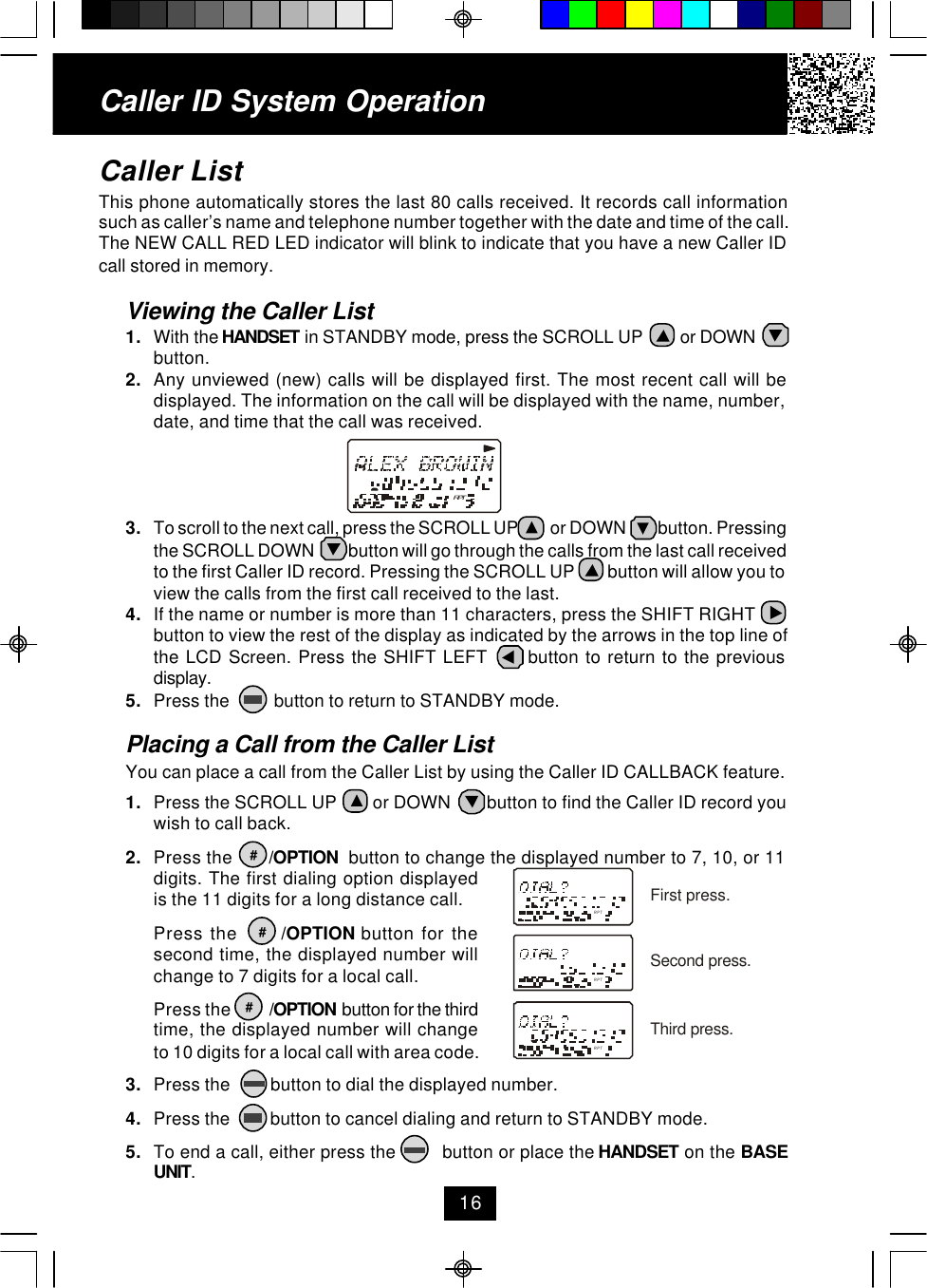 Caller ID System Operation16RPTRPTRPTRPTFirst press.Second press.Third press.Caller ListThis phone automatically stores the last 80 calls received. It records call informationsuch as caller’s name and telephone number together with the date and time of the call.The NEW CALL RED LED indicator will blink to indicate that you have a new Caller IDcall stored in memory.Viewing the Caller List1. With the HANDSET in STANDBY mode, press the SCROLL UP         or DOWNbutton.2. Any unviewed (new) calls will be displayed first. The most recent call will bedisplayed. The information on the call will be displayed with the name, number,date, and time that the call was received.3. To scroll to the next call, press the SCROLL UP          or DOWN          button. Pressingthe SCROLL DOWN          button will go through the calls from the last call receivedto the first Caller ID record. Pressing the SCROLL UP         button will allow you toview the calls from the first call received to the last.4. If the name or number is more than 11 characters, press the SHIFT RIGHTbutton to view the rest of the display as indicated by the arrows in the top line ofthe LCD Screen. Press the SHIFT LEFT      button to return to the previousdisplay.5. Press the          button to return to STANDBY mode.Placing a Call from the Caller ListYou can place a call from the Caller List by using the Caller ID CALLBACK feature.1. Press the SCROLL UP        or DOWN        button to find the Caller ID record youwish to call back.2. Press the       /OPTION  button to change the displayed number to 7, 10, or 11digits. The first dialing option displayedis the 11 digits for a long distance call.Press the      /OPTION button for thesecond time, the displayed number willchange to 7 digits for a local call.Press the            /OPTION  button for the thirdtime, the displayed number will changeto 10 digits for a local call with area code.3. Press the         button to dial the displayed number.4. Press the         button to cancel dialing and return to STANDBY mode.5. To end a call, either press the         button or place the HANDSET on the BASEUNIT.###