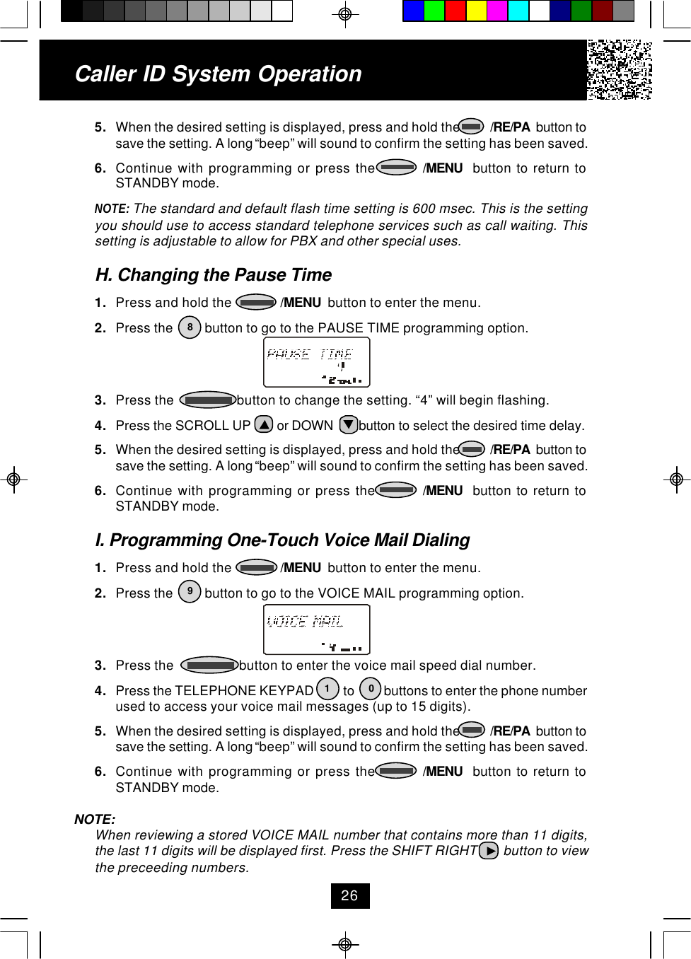 5. When the desired setting is displayed, press and hold the          /RE/PA  button tosave the setting. A long “beep” will sound to confirm the setting has been saved.6. Continue with programming or press the         /MENU  button to return toSTANDBY mode.NOTE: The standard and default flash time setting is 600 msec. This is the settingyou should use to access standard telephone services such as call waiting. Thissetting is adjustable to allow for PBX and other special uses.H. Changing the Pause Time1. Press and hold the              /MENU  button to enter the menu.2. Press the         button to go to the PAUSE TIME programming option.3. Press the                  button to change the setting. “4” will begin flashing.4. Press the SCROLL UP        or DOWN        button to select the desired time delay.5. When the desired setting is displayed, press and hold the          /RE/PA  button tosave the setting. A long “beep” will sound to confirm the setting has been saved.6. Continue with programming or press the         /MENU  button to return toSTANDBY mode.I. Programming One-Touch Voice Mail Dialing1. Press and hold the              /MENU  button to enter the menu.2. Press the         button to go to the VOICE MAIL programming option.3. Press the                   button to enter the voice mail speed dial number.4. Press the TELEPHONE KEYPAD          to          buttons to enter the phone numberused to access your voice mail messages (up to 15 digits).5. When the desired setting is displayed, press and hold the          /RE/PA  button tosave the setting. A long “beep” will sound to confirm the setting has been saved.6. Continue with programming or press the         /MENU  button to return toSTANDBY mode.NOTE:When reviewing a stored VOICE MAIL number that contains more than 11 digits,the last 11 digits will be displayed first. Press the SHIFT RIGHT        button to viewthe preceeding numbers.Caller ID System Operation268190