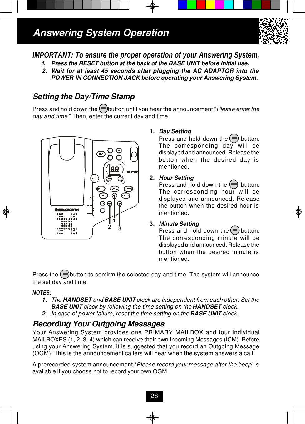 IMPORTANT: To ensure the proper operation of your Answering System,1. Press the RESET button at the back of the BASE UNIT before initial use.2. Wait for at least 45 seconds after plugging the AC ADAPTOR into thePOWER-IN CONNECTION JACK before operating your Answering System.Setting the Day/Time StampPress and hold down the        button until you hear the announcement “Please enter theday and time.” Then, enter the current day and time.Press the       button to confirm the selected day and time. The system will announcethe set day and time.NOTES:1. The HANDSET and BASE UNIT clock are independent from each other. Set theBASE UNIT clock by following the time setting on the HANDSET clock.2. In case of power failure, reset the time setting on the BASE UNIT clock.Recording Your Outgoing MessagesYour Answering System provides one PRIMARY MAILBOX and four individualMAILBOXES (1, 2, 3, 4) which can receive their own Incoming Messages (ICM). Beforeusing your Answering System, it is suggested that you record an Outgoing Message(OGM). This is the announcement callers will hear when the system answers a call.A prerecorded system announcement “Please record your message after the beep” isavailable if you choose not to record your own OGM.1. Day SettingPress and hold down the      button.The corresponding day will bedisplayed and announced. Release thebutton when the desired day ismentioned.2. Hour SettingPress and hold down the       button.The corresponding hour will bedisplayed and announced. Releasethe button when the desired hour ismentioned.3. Minute SettingPress  and  hold  down  the          button.The corresponding minute will bedisplayed and announced. Release thebutton when the desired minute ismentioned.Answering System Operation28123