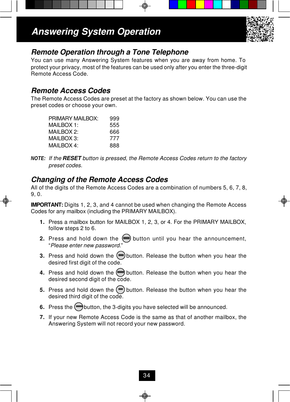 Remote Operation through a Tone TelephoneYou can use many Answering System features when you are away from home. Toprotect your privacy, most of the features can be used only after you enter the three-digitRemote Access Code.Remote Access CodesThe Remote Access Codes are preset at the factory as shown below. You can use thepreset codes or choose your own.PRIMARY MAILBOX: 999MAILBOX 1: 555MAILBOX 2: 666MAILBOX 3: 777MAILBOX 4: 888NOTE: If the RESET button is pressed, the Remote Access Codes return to the factorypreset codes.Changing of the Remote Access CodesAll of the digits of the Remote Access Codes are a combination of numbers 5, 6, 7, 8,9, 0.IMPORTANT: Digits 1, 2, 3, and 4 cannot be used when changing the Remote AccessCodes for any mailbox (including the PRIMARY MAILBOX).1. Press a mailbox button for MAILBOX 1, 2, 3, or 4. For the PRIMARY MAILBOX,follow steps 2 to 6.2. Press and hold down the      button until you hear the announcement,“Please enter new password.”3. Press and hold down the      button. Release the button when you hear thedesired first digit of the code.4. Press and hold down the      button. Release the button when you hear thedesired second digit of the code.5. Press and hold down the      button. Release the button when you hear thedesired third digit of the code.6. Press the        button, the 3-digits you have selected will be announced.7. If your new Remote Access Code is the same as that of another mailbox, theAnswering System will not record your new password.Answering System Operation34