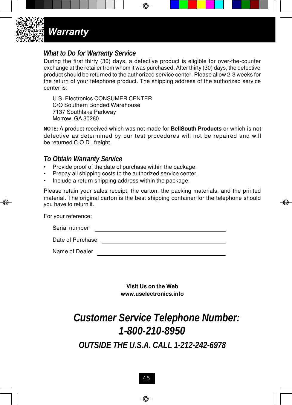 WarrantyWhat to Do for Warranty ServiceDuring the first thirty (30) days, a defective product is eligible for over-the-counterexchange at the retailer from whom it was purchased. After thirty (30) days, the defectiveproduct should be returned to the authorized service center. Please allow 2-3 weeks forthe return of your telephone product. The shipping address of the authorized servicecenter is:U.S. Electronics CONSUMER CENTERC/O Southern Bonded Warehouse7137 Southlake ParkwayMorrow, GA 30260NOTE: A product received which was not made for BellSouth Products or which is notdefective as determined by our test procedures will not be repaired and willbe returned C.O.D., freight.To Obtain Warranty Service•Provide proof of the date of purchase within the package.•Prepay all shipping costs to the authorized service center.•Include a return shipping address within the package.Please retain your sales receipt, the carton, the packing materials, and the printedmaterial. The original carton is the best shipping container for the telephone shouldyou have to return it.For your reference:Serial numberDate of PurchaseName of DealerVisit Us on the Webwww.uselectronics.infoCustomer Service Telephone Number:1-800-210-8950OUTSIDE THE U.S.A. CALL 1-212-242-697845