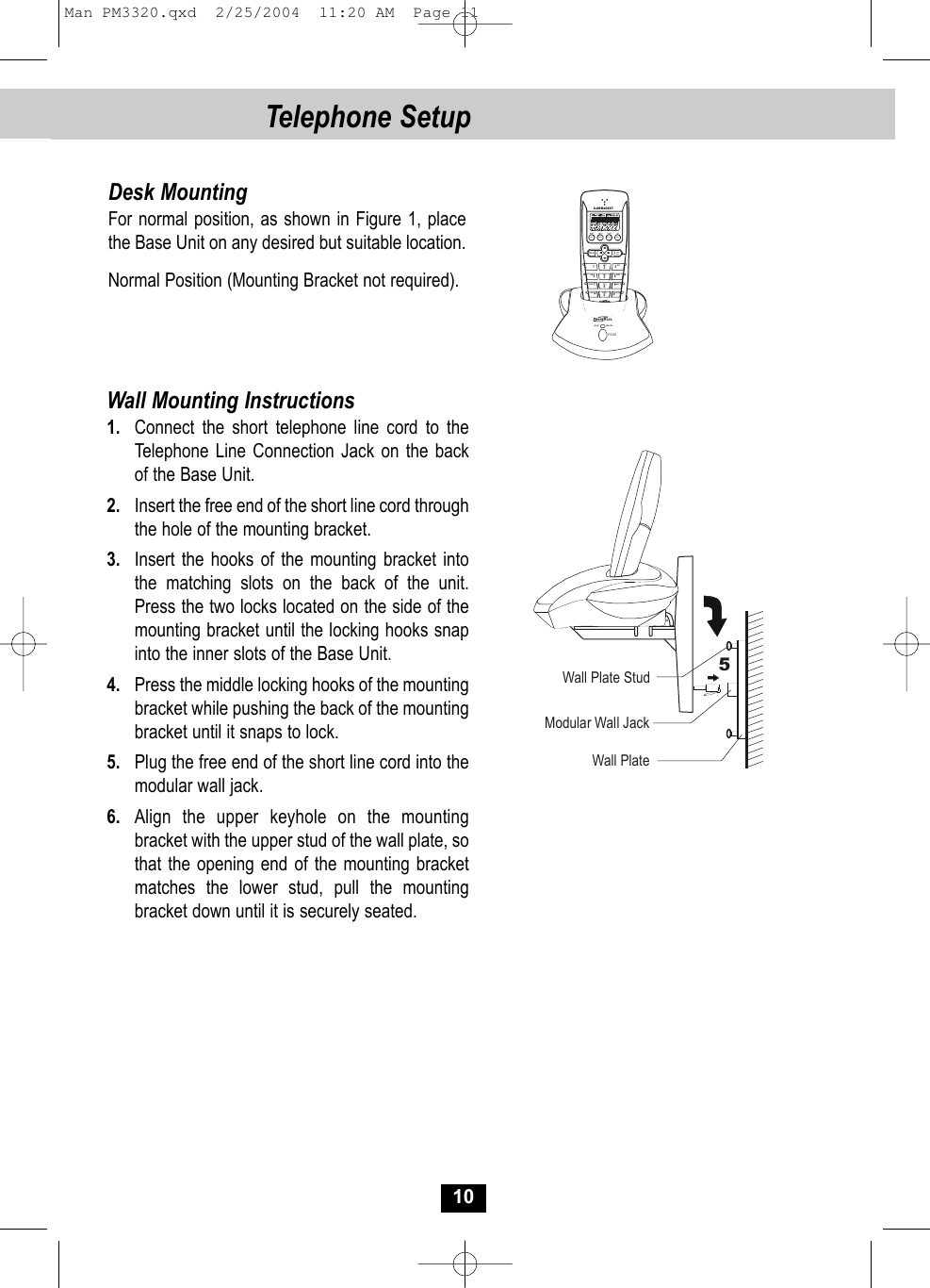 10Telephone SetupDesk MountingFor normal position, as shown in Figure 1, place the Base Unit on any desired but suitable location.Normal Position (Mounting Bracket not required).Wall Mounting Instructions1. Connect the short telephone line cord to the Telephone Line Connection Jack on the backof the Base Unit.2. Insert the free end of the short line cord throughthe hole of the mounting bracket.3. Insert the hooks of the mounting bracket into the matching slots on the back of the unit. Press the two locks located on the side of themounting bracket until the locking hooks snapinto the inner slots of the Base Unit.4. Press the middle locking hooks of the mountingbracket while pushing the back of the mounting bracket until it snaps to lock.5. Plug the free end of the short line cord into the modular wall jack.6. Align the upper keyhole on the mountingbracket with the upper stud of the wall plate, sothat the opening end of the mounting bracket matches the lower stud, pull the mounting bracket down until it is securely seated.  VOLTAL K DIR/ESC1320#*FLASHEDITSAVERE/PAMENUDEL INTABC DEF6MNO5JKL48TUVGHI7PQRS 9WXY ZOPERTONE2.4GHz DSSTPAGEIN USE CHA RGEModular Wall JackWall Plate StudWall Plate5Man PM3320.qxd  2/25/2004  11:20 AM  Page 11