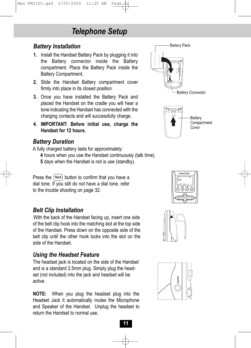 Press the         button to confirm that you have adial tone. If you still do not have a dial tone, referto the trouble shooting on page 32.Belt Clip InstallationWith the back of the Handset facing up, insert one side of the belt clip hook into the matching slot at the top sideof the Handset. Press down on the opposite side of thebelt clip until the other hook locks into the slot on the side of the Handset.11Telephone Setup Battery Installation1. Install the Handset Battery Pack by plugging it intothe Battery connector inside the Batterycompartment. Place the Battery Pack inside theBattery Compartment.2. Slide the Handset Battery compartment cover firmly into place in its closed position3. Once you have installed the Battery Pack and placed the Handset on the cradle you will hear atone indicating the Handset has connected with thecharging contacts and will successfully charge.4. IMPORTANT: Before initial use, charge theHandset for 12 hours.Battery DurationA fully charged battery lasts for approximately:4hours when you use the Handset continuously (talk time).5days when the Handset is not is use (standby).Using the Headset FeatureThe headset jack is located on the side of the Handsetand is a standard 2.5mm plug. Simply plug the head-set (not included) into the jack and headset will beactive.NOTE: When you plug the headset plug into the Headset Jack it automatically mutes the Microphone and Speaker of the Handset.  Unplug the headset toreturn the Handset to normal use.TALKMan PM3320.qxd  2/25/2004  11:20 AM  Page 12