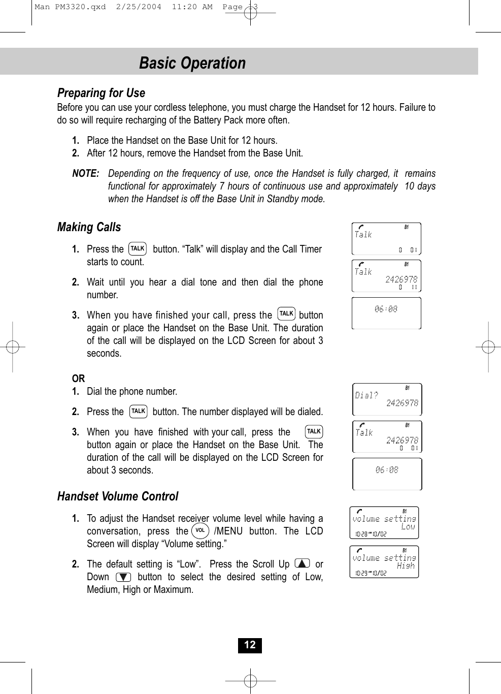 12Basic Operation Preparing for UseBefore you can use your cordless telephone, you must charge the Handset for 12 hours. Failure to do so will require recharging of the Battery Pack more often.1. Place the Handset on the Base Unit for 12 hours.2. After 12 hours, remove the Handset from the Base Unit.NOTE: Depending on the frequency of use, once the Handset is fully charged, it  remains functional for approximately 7 hours of continuous use and approximately  10 days when the Handset is off the Base Unit in Standby mode. Making Calls1. Press the           button. “Talk” will display and the Call Timer starts to count. 2. Wait until you hear a dial tone and then dial the phonenumber.3. When you have finished your call, press the   button again or place the Handset on the Base Unit. The duration of the call will be displayed on the LCD Screen for about 3seconds. OR1. Dial the phone number.2. Press the           button. The number displayed will be dialed.3. When  you  have  finished  with your call,  press  the        button again or place the Handset on the Base Unit. The duration of the call will be displayed on the LCD Screen for about 3 seconds. Handset Volume Control1. To adjust the Handset receiver volume level while having a conversation, press the    /MENU button. The LCDScreen will display “Volume setting.” 2. The default setting is “Low”. Press the Scroll Up      orDown     button to select the desired setting of Low, Medium, High or Maximum.TALKTALKTALKTALKVOLMan PM3320.qxd  2/25/2004  11:20 AM  Page 13