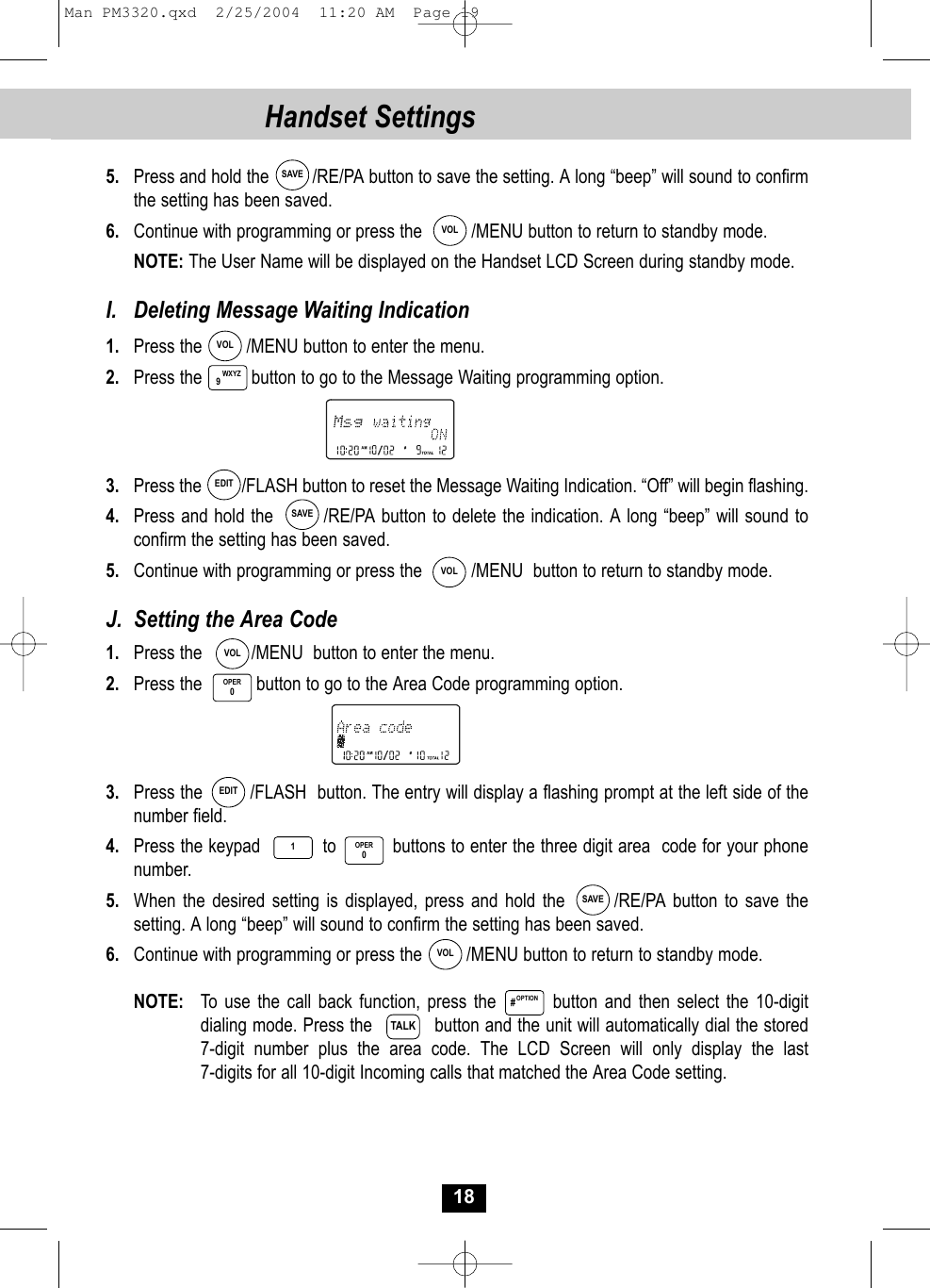 18Handset Settings5.  Press and hold the         /RE/PA button to save the setting. A long “beep” will sound to confirm the setting has been saved.6. Continue with programming or press the          /MENU button to return to standby mode.NOTE: The User Name will be displayed on the Handset LCD Screen during standby mode.I.  Deleting Message Waiting Indication1.  Press the         /MENU button to enter the menu.2. Press the          button to go to the Message Waiting programming option.3. Press the         /FLASH button to reset the Message Waiting Indication. “Off” will begin flashing.4. Press and hold the        /RE/PA button to delete the indication. A long “beep” will sound toconfirm the setting has been saved.5.  Continue with programming or press the          /MENU  button to return to standby mode.J.  Setting the Area Code1. Press the          /MENU  button to enter the menu.2.  Press the           button to go to the Area Code programming option.3. Press the         /FLASH  button. The entry will display a flashing prompt at the left side of the number field.4. Press the keypad           to          buttons to enter the three digit area  code for your phonenumber. 5.  When the desired setting is displayed, press and hold the       /RE/PA button to save thesetting. A long “beep” will sound to confirm the setting has been saved.6. Continue with programming or press the         /MENU button to return to standby mode.NOTE: To use the call back function, press the        button and then select the 10-digitdialing mode. Press the           button and the unit will automatically dial the stored 7-digit number plus the area code. The LCD Screen will only display the last 7-digits for all 10-digit Incoming calls that matched the Area Code setting. WXYZ9OPER0SAVEVOLVOLEDITSAVEVOLVOLEDITSAVEVOL1OPER0OPTION#TALKMan PM3320.qxd  2/25/2004  11:20 AM  Page 19