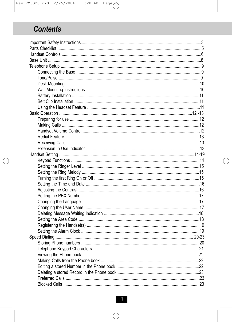 Contents 1Important Safety Instructions............................................................................................................3Parts Checklist .................................................................................................................................5Handset Controls .............................................................................................................................6Base Unit .........................................................................................................................................8Telephone Setup ..............................................................................................................................9Connecting the Base ................................................................................................................9Tone/Pulse ...............................................................................................................................9Desk Mounting ........................................................................................................................10Wall Mounting Instructions ......................................................................................................10Battery Installation ..................................................................................................................11Belt Clip Installation ................................................................................................................11Using the Headset Feature .....................................................................................................11Basic Operation .......................................................................................................................12 -13Preparing for use ....................................................................................................................12Making Calls ...........................................................................................................................12Handset Volume Control .........................................................................................................12Redial Feature ........................................................................................................................13Receiving Calls .......................................................................................................................13Extension In Use Indicator ......................................................................................................13Handset Setting .........................................................................................................................14-19Keypad Functions ...................................................................................................................14Setting the Ringer Level .........................................................................................................15Setting the Ring Melody .........................................................................................................15Turning the first Ring On or Off ..............................................................................................15Setting the Time and Date ......................................................................................................16Adjusting the Contrast ............................................................................................................16Setting the PBX Number ........................................................................................................17Changing the Language .........................................................................................................17Changing the User Name .......................................................................................................17Deleting Message Waiting Indication .....................................................................................18Setting the Area Code ............................................................................................................18Registering the Handset(s) .....................................................................................................19Setting the Alarm Clock ..........................................................................................................19Speed Dialing ........................................................................................................................... 20-23Storing Phone numbers ..........................................................................................................20Telephone Keypad Characters ...............................................................................................21Viewing the Phone book ........................................................................................................21Making Calls from the Phone book ........................................................................................22Editing a stored Number in the Phone book ..........................................................................22Deleting a stored Record in the Phone book .........................................................................23Preferred Calls ........................................................................................................................23Blocked Calls ..........................................................................................................................23Man PM3320.qxd  2/25/2004  11:20 AM  Page 2