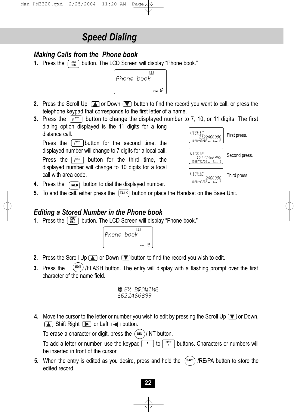 4. Move the cursor to the letter or number you wish to edit by pressing the Scroll Up         or Down,   Shift Right         or Left         button. To erase a character or digit, press the         /INT button. To add a letter or number, use the keypad          to          buttons. Characters or numbers willbe inserted in front of the cursor.5. When the entry is edited as you desire, press and hold the         /RE/PA button to store theedited record.Editing a Stored Number in the Phone book1. Press the           button. The LCD Screen will display “Phone book.”2. Press the Scroll Up        or Down        button to find the record you wish to edit.3. Press the          /FLASH button. The entry will display with a flashing prompt over the firstcharacter of the name field.22Speed DialingMaking Calls from the  Phone book1. Press the           button. The LCD Screen will display “Phone book.” 2. Press the Scroll Up        or Down        button to find the record you want to call, or press thetelephone keypad that corresponds to the first letter of a name. 3. Press the         button to change the displayed number to 7, 10, or 11 digits. The firstdialing option displayed is the 11 digits for a long distance call.  Press the     button for the second time, thedisplayed number will change to 7 digits for a local call.Press the     button for the third time, thedisplayed number will change to 10 digits for a local call with area code.4. Press the            button to dial the displayed number.5. To end the call, either press the           button or place the Handset on the Base Unit.Option#DIR/ESCOption#Option#TALKTALKDIR/ESCEDITDEL1OPER0SAVEMan PM3320.qxd  2/25/2004  11:20 AM  Page 23