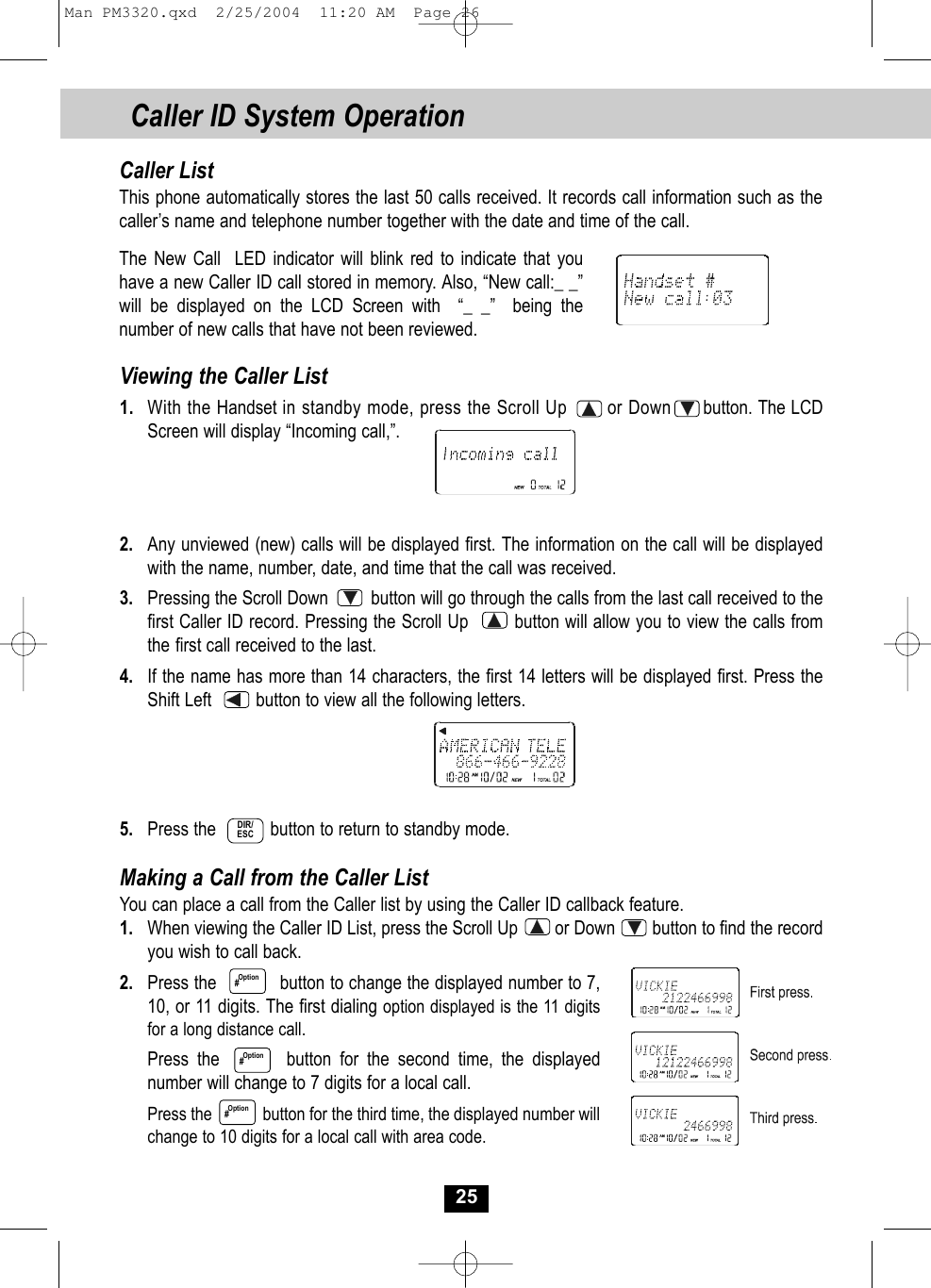 25Caller ID System OperationViewing the Caller List1. With the Handset in standby mode, press the Scroll Up       or Down button. The LCDScreen will display “Incoming call,”. 2. Any unviewed (new) calls will be displayed first. The information on the call will be displayedwith the name, number, date, and time that the call was received.3. Pressing the Scroll Down         button will go through the calls from the last call received to thefirst Caller ID record. Pressing the Scroll Up        button will allow you to view the calls fromthe first call received to the last.4.  If the name has more than 14 characters, the first 14 letters will be displayed first. Press theShift Left         button to view all the following letters. 5. Press the           button to return to standby mode.Making a Call from the Caller ListYou can place a call from the Caller list by using the Caller ID callback feature.1. When viewing the Caller ID List, press the Scroll Up        or Down        button to find the record you wish to call back.2. Press the            button to change the displayed number to 7,10, or 11 digits. The first dialing option displayed is the 11 digitsfor a long distance call.Press the        button for the second time, the displayednumber will change to 7 digits for a local call.Press the            button for the third time, the displayed number will change to 10 digits for a local call with area code.Option#Caller ListThis phone automatically stores the last 50 calls received. It records call information such as thecaller’s name and telephone number together with the date and time of the call. The New Call  LED indicator will blink red to indicate that you have a new Caller ID call stored in memory. Also, “New call:_ _” will be displayed on the LCD Screen with  “_ _”  being thenumber of new calls that have not been reviewed.Option#DIR/ESCOption#Man PM3320.qxd  2/25/2004  11:20 AM  Page 26