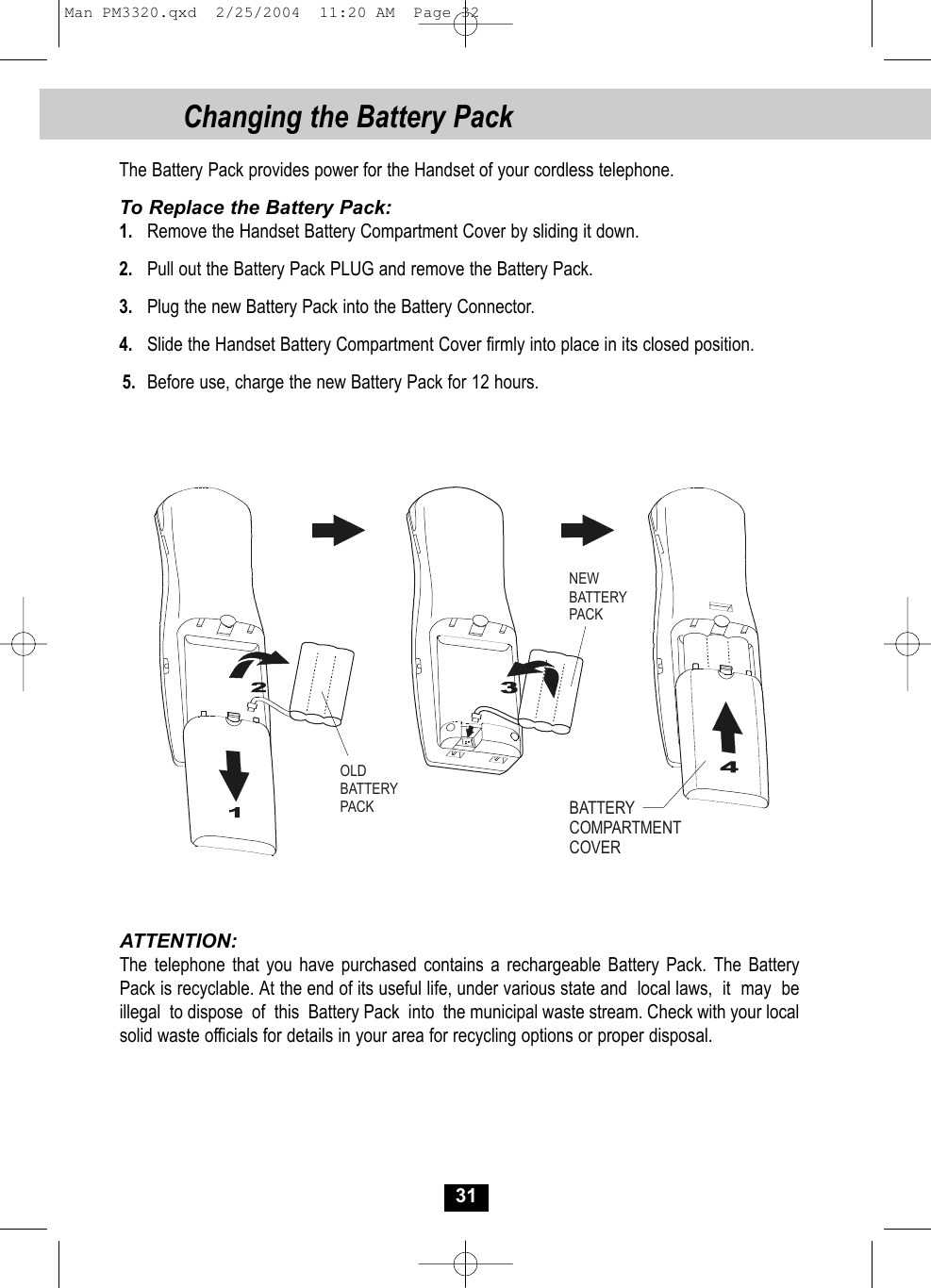The Battery Pack provides power for the Handset of your cordless telephone.To Replace the Battery Pack:1. Remove the Handset Battery Compartment Cover by sliding it down.2. Pull out the Battery Pack PLUG and remove the Battery Pack.3. Plug the new Battery Pack into the Battery Connector.4. Slide the Handset Battery Compartment Cover firmly into place in its closed position.5. Before use, charge the new Battery Pack for 12 hours.ATTENTION:The telephone that you have purchased contains a rechargeable Battery Pack. The BatteryPack is recyclable. At the end of its useful life, under various state and  local laws,  it  may  be  illegal  to dispose  of  this  Battery Pack  into  the municipal waste stream. Check with your localsolid waste officials for details in your area for recycling options or proper disposal.OLDBATTERY PACKNEWBATTERY PACKBATTERY COMPARTMENTCOVER31Changing the Battery PackMan PM3320.qxd  2/25/2004  11:20 AM  Page 32