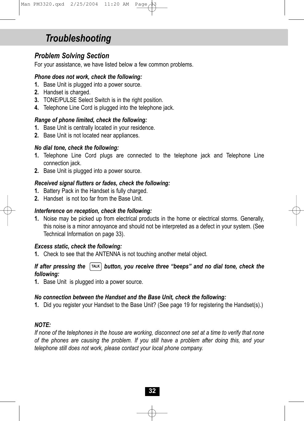 32Problem Solving SectionFor your assistance, we have listed below a few common problems.Phone does not work, check the following:1. Base Unit is plugged into a power source.2. Handset is charged.3. TONE/PULSE Select Switch is in the right position.4. Telephone Line Cord is plugged into the telephone jack.Range of phone limited, check the following:1. Base Unit is centrally located in your residence.2. Base Unit is not located near appliances.No dial tone, check the following:1. Telephone Line Cord plugs are connected to the telephone jack and Telephone Line connection jack.2. Base Unit is plugged into a power source.Received signal flutters or fades, check the following:1. Battery Pack in the Handset is fully charged.2. Handset  is not too far from the Base Unit.Interference on reception, check the following:1. Noise may be picked up from electrical products in the home or electrical storms. Generally, this noise is a minor annoyance and should not be interpreted as a defect in your system. (SeeTechnical Information on page 33).Excess static, check the following:1. Check to see that the ANTENNA is not touching another metal object.If after pressing the         button, you receive three “beeps” and no dial tone, check thefollowing: 1. Base Unit  is plugged into a power source.No connection between the Handset and the Base Unit, check the following:1. Did you register your Handset to the Base Unit? (See page 19 for registering the Handset(s).)NOTE: If none of the telephones in the house are working, disconnect one set at a time to verify that none of the phones are causing the problem. If you still have a problem after doing this, and yourtelephone still does not work, please contact your local phone company.TALKTroubleshootingMan PM3320.qxd  2/25/2004  11:20 AM  Page 33
