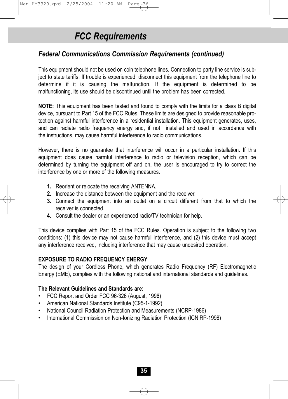 Federal Communications Commission Requirements (continued)This equipment should not be used on coin telephone lines. Connection to party line service is sub-ject to state tariffs. If trouble is experienced, disconnect this equipment from the telephone line todetermine if it is causing the malfunction. If the equipment is determined to be malfunctioning, its use should be discontinued until the problem has been corrected.NOTE: This equipment has been tested and found to comply with the limits for a class B digitaldevice, pursuant to Part 15 of the FCC Rules. These limits are designed to provide reasonable pro-tection against harmful interference in a residential installation. This equipment generates, uses,and can radiate radio frequency energy and, if not  installed and used in accordance withthe instructions, may cause harmful interference to radio communications.However, there is no guarantee that interference will occur in a particular installation. If this equipment does cause harmful interference to radio or television reception, which can be determined by turning the equipment off and on, the user is encouraged to try to correct the interference by one or more of the following measures.1. Reorient or relocate the receiving ANTENNA.2. Increase the distance between the equipment and the receiver.3. Connect the equipment into an outlet on a circuit different from that to which thereceiver is connected.4. Consult the dealer or an experienced radio/TV technician for help.This device complies with Part 15 of the FCC Rules. Operation is subject to the following two conditions: (1) this device may not cause harmful interference, and (2) this device must accept any interference received, including interference that may cause undesired operation.EXPOSURE TO RADIO FREQUENCY ENERGYThe design of your Cordless Phone, which generates Radio Frequency (RF) Electromagnetic Energy (EME), complies with the following national and international standards and guidelines.The Relevant Guidelines and Standards are:•  FCC Report and Order FCC 96-326 (August, 1996)•  American National Standards Institute (C95-1-1992)•  National Council Radiation Protection and Measurements (NCRP-1986)•  International Commission on Non-Ionizing Radiation Protection (ICNIRP-1998)35FCC RequirementsMan PM3320.qxd  2/25/2004  11:20 AM  Page 36