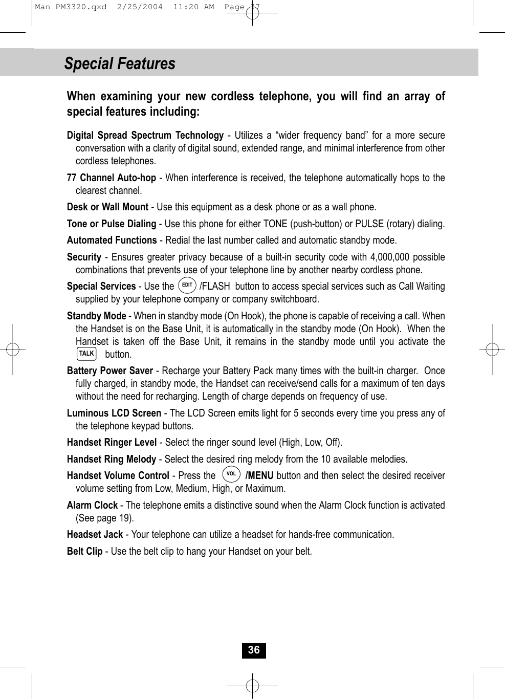 Special FeaturesWhen examining your new cordless telephone, you will find an array ofspecial features including:Digital Spread Spectrum Technology - Utilizes a “wider frequency band” for a more secureconversation with a clarity of digital sound, extended range, and minimal interference from other cordless telephones.77 Channel Auto-hop - When interference is received, the telephone automatically hops to theclearest channel.Desk or Wall Mount - Use this equipment as a desk phone or as a wall phone.Tone or Pulse Dialing - Use this phone for either TONE (push-button) or PULSE (rotary) dialing.Automated Functions - Redial the last number called and automatic standby mode.Security - Ensures greater privacy because of a built-in security code with 4,000,000 possible combinations that prevents use of your telephone line by another nearby cordless phone.Special Services - Use the          /FLASH  button to access special services such as Call Waiting supplied by your telephone company or company switchboard.Standby Mode - When in standby mode (On Hook), the phone is capable of receiving a call. When the Handset is on the Base Unit, it is automatically in the standby mode (On Hook).  When the Handset is taken off the Base Unit, it remains in the standby mode until you activate the  button.Battery Power Saver - Recharge your Battery Pack many times with the built-in charger.  Once fully charged, in standby mode, the Handset can receive/send calls for a maximum of ten dayswithout the need for recharging. Length of charge depends on frequency of use.Luminous LCD Screen - The LCD Screen emits light for 5 seconds every time you press any ofthe telephone keypad buttons.Handset Ringer Level - Select the ringer sound level (High, Low, Off).Handset Ring Melody - Select the desired ring melody from the 10 available melodies. Handset Volume Control - Press the          /MENU button and then select the desired receiver volume setting from Low, Medium, High, or Maximum.Alarm Clock - The telephone emits a distinctive sound when the Alarm Clock function is activated (See page 19). Headset Jack - Your telephone can utilize a headset for hands-free communication.Belt Clip - Use the belt clip to hang your Handset on your belt.TALK36EDITVOLMan PM3320.qxd  2/25/2004  11:20 AM  Page 37