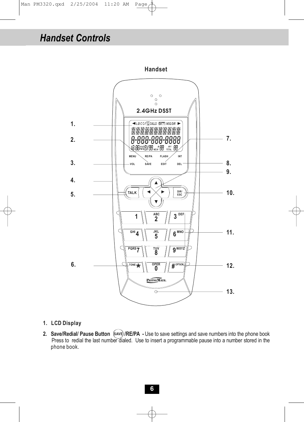 6Handset Controls  VOLTALK DIR/ESC1320#*FLASHEDITSAVERE/PAMENUDEL INTABC DEF6MNO5JKL48TUVGHI7PQRS 9WXYZOPERTONE2.4GHz DSSTHandset1.2.3.4.5.6.7.8.9.10.11.12.13.1.   LCD Display2.   Save/Redial/ Pause Button           /RE/PA  - Use to save settings and save numbers into the phone book      Press to  redial the last number dialed.  Use to insert a programmable pause into a number stored in the           phone book.SAVEMan PM3320.qxd  2/25/2004  11:20 AM  Page 7
