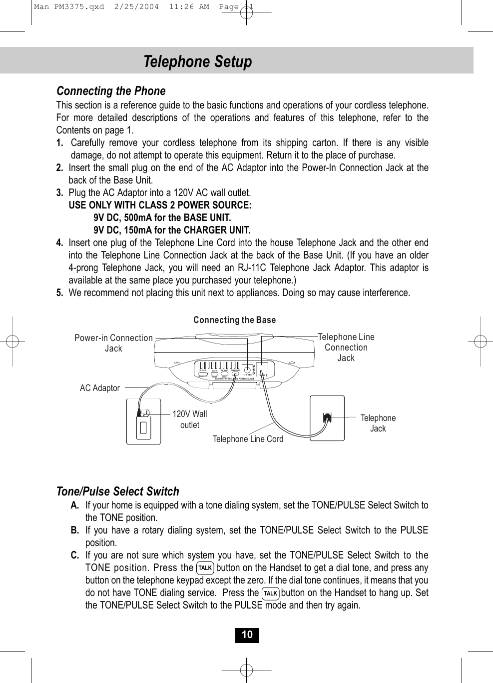 10Telephone SetupConnecting the PhoneThis section is a reference guide to the basic functions and operations of your cordless telephone. For more detailed descriptions of the operations and features of this telephone, refer to theContents on page 1.1. Carefully remove your cordless telephone from its shipping carton. If there is any visibledamage, do not attempt to operate this equipment. Return it to the place of purchase.2. Insert the small plug on the end of the AC Adaptor into the Power-In Connection Jack at the back of the Base Unit.3. Plug the AC Adaptor into a 120V AC wall outlet.USE ONLY WITH CLASS 2 POWER SOURCE:9V DC, 500mA for the BASE UNIT.9V DC, 150mA for the CHARGER UNIT.4. Insert one plug of the Telephone Line Cord into the house Telephone Jack and the other endinto the Telephone Line Connection Jack at the back of the Base Unit. (If you have an older4-prong Telephone Jack, you will need an RJ-11C Telephone Jack Adaptor. This adaptor isavailable at the same place you purchased your telephone.)5. We recommend not placing this unit next to appliances. Doing so may cause interference.Tone/Pulse Select SwitchA. If your home is equipped with a tone dialing system, set the TONE/PULSE Select Switch to the TONE position.B. If you have a rotary dialing system, set the TONE/PULSE Select Switch to the PULSE position.C. If you are not sure which system you have, set the TONE/PULSE Select Switch to theTONE position. Press the  button on the Handset to get a dial tone, and press anybutton on the telephone keypad except the zero. If the dial tone continues, it means that you do not have TONE dialing service.  Press the  button on the Handset to hang up. Set the TONE/PULSE Select Switch to the PULSE mode and then try again.TALKTALKTelephone LineConnectionJackPower-in ConnectionJackTelephone Line Cord120V WalloutletAC AdaptorTelephoneJackConnecting the BaseUSE ONLY WITH CLASS 2 POWER  SOU RCETEL L INE ON   OFFTS   5R   3RRING SE LECT  IC M    ANNCSELECT TONE/PULSERINGERMan PM3375.qxd  2/25/2004  11:26 AM  Page 11