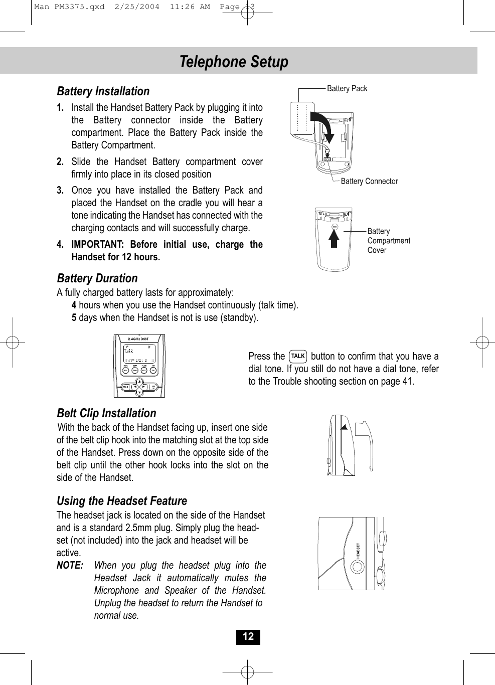 Press the         button to confirm that you have adial tone. If you still do not have a dial tone, referto the Trouble shooting section on page 41.Belt Clip InstallationWith the back of the Handset facing up, insert one side of the belt clip hook into the matching slot at the top sideof the Handset. Press down on the opposite side of thebelt clip until the other hook locks into the slot on the side of the Handset.12Telephone Setup Battery Installation1. Install the Handset Battery Pack by plugging it intothe Battery connector inside the Batterycompartment. Place the Battery Pack inside theBattery Compartment.2. Slide the Handset Battery compartment cover firmly into place in its closed position3. Once you have installed the Battery Pack and placed the Handset on the cradle you will hear atone indicating the Handset has connected with thecharging contacts and will successfully charge.4. IMPORTANT: Before initial use, charge theHandset for 12 hours.Battery DurationA fully charged battery lasts for approximately:4hours when you use the Handset continuously (talk time).5days when the Handset is not is use (standby).Using the Headset FeatureThe headset jack is located on the side of the Handsetand is a standard 2.5mm plug. Simply plug the head-set (not included) into the jack and headset will beactive.NOTE: When you plug the headset plug into the Headset Jack it automatically mutes theMicrophone and Speaker of the Handset. Unplug the headset to return the Handset tonormal use.TALKMan PM3375.qxd  2/25/2004  11:26 AM  Page 13