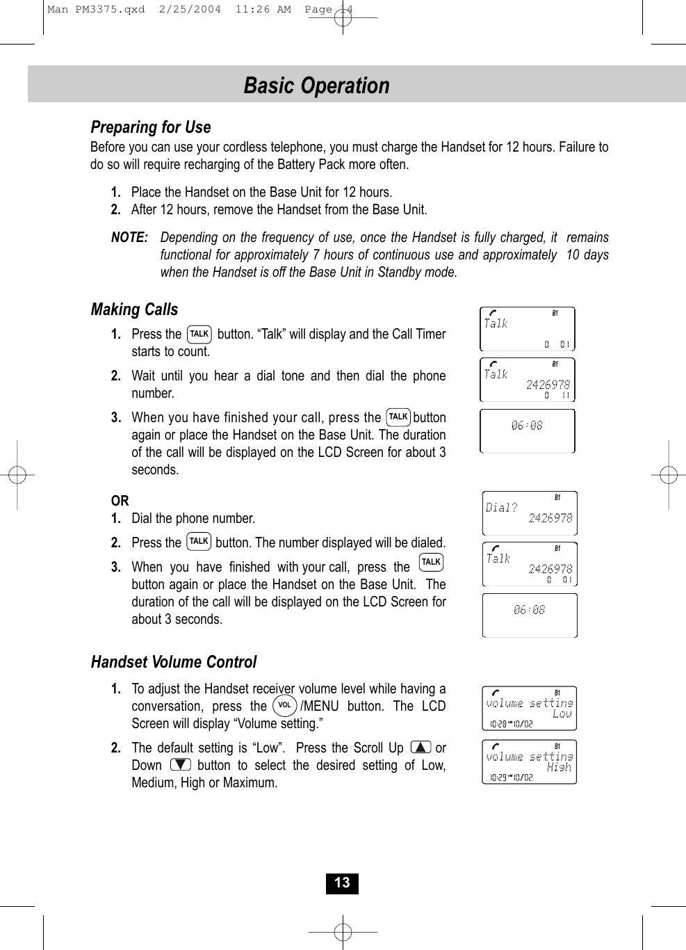 13Preparing for UseBefore you can use your cordless telephone, you must charge the Handset for 12 hours. Failure to do so will require recharging of the Battery Pack more often.1. Place the Handset on the Base Unit for 12 hours.2. After 12 hours, remove the Handset from the Base Unit.NOTE: Depending on the frequency of use, once the Handset is fully charged, it  remains functional for approximately 7 hours of continuous use and approximately  10 days when the Handset is off the Base Unit in Standby mode. Making Calls1. Press the           button. “Talk” will display and the Call Timer starts to count. 2. Wait until you hear a dial tone and then dial the phonenumber.3. When you have finished your call, press the   button again or place the Handset on the Base Unit. The duration of the call will be displayed on the LCD Screen for about 3seconds. OR1. Dial the phone number.2. Press the           button. The number displayed will be dialed.3. When  you  have  finished  with your call,  press  the        button again or place the Handset on the Base Unit. The duration of the call will be displayed on the LCD Screen for about 3 seconds. Handset Volume Control1. To adjust the Handset receiver volume level while having a conversation, press the    /MENU button. The LCDScreen will display “Volume setting.” 2. The default setting is “Low”. Press the Scroll Up      orDown     button to select the desired setting of Low, Medium, High or Maximum.TALKTALKTALKTALKVOLBasic Operation Man PM3375.qxd  2/25/2004  11:26 AM  Page 14