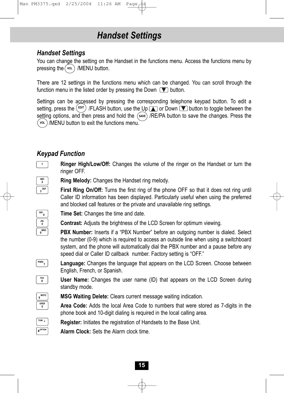 15Handset SettingsHandset SettingsYou can change the setting on the Handset in the functions menu. Access the functions menu bypressing the         /MENU button.There are 12 settings in the functions menu which can be changed. You can scroll through thefunction menu in the listed order by pressing the Down         button. Settings can be accessed by pressing the corresponding telephone keypad button. To edit asetting, press the          /FLASH button, use the Up        or Down        button to toggle between the setting options, and then press and hold the        /RE/PA button to save the changes. Press the  /MENU button to exit the functions menu.EDITSAVEVOLVOLKeypad FunctionRinger High/Low/Off: Changes the volume of the ringer on the Handset or turn the ringer OFF.Ring Melody: Changes the Handset ring melody.First Ring On/Off: Turns the first ring of the phone OFF so that it does not ring until Caller ID information has been displayed. Particularly useful when using the preferred and blocked call features or the private and unavailable ring settings.Time Set: Changes the time and date.Contrast: Adjusts the brightness of the LCD Screen for optimum viewing.PBX Number: Inserts if a “PBX Number” before an outgoing number is dialed. Select the number (0-9) which is required to access an outside line when using a switchboard system, and the phone will automatically dial the PBX number and a pause before any speed dial or Caller ID callback  number. Factory setting is “OFF.”Language: Changes the language that appears on the LCD Screen. Choose betweenEnglish, French, or Spanish.User Name: Changes the user name (ID) that appears on the LCD Screen duringstandby mode.MSG Waiting Delete: Clears current message waiting indication.Area Code: Adds the local Area Code to numbers that were stored as 7-digits in thephone book and 10-digit dialing is required in the local calling area.Register: Initiates the registration of Handsets to the Base Unit.Alarm Clock: Sets the Alarm clock time.ABC21DEF3GHI 4JKL5WXYZ9OPER0MNO6PQRS 7TUV8OPTION#TONE *Man PM3375.qxd  2/25/2004  11:26 AM  Page 16
