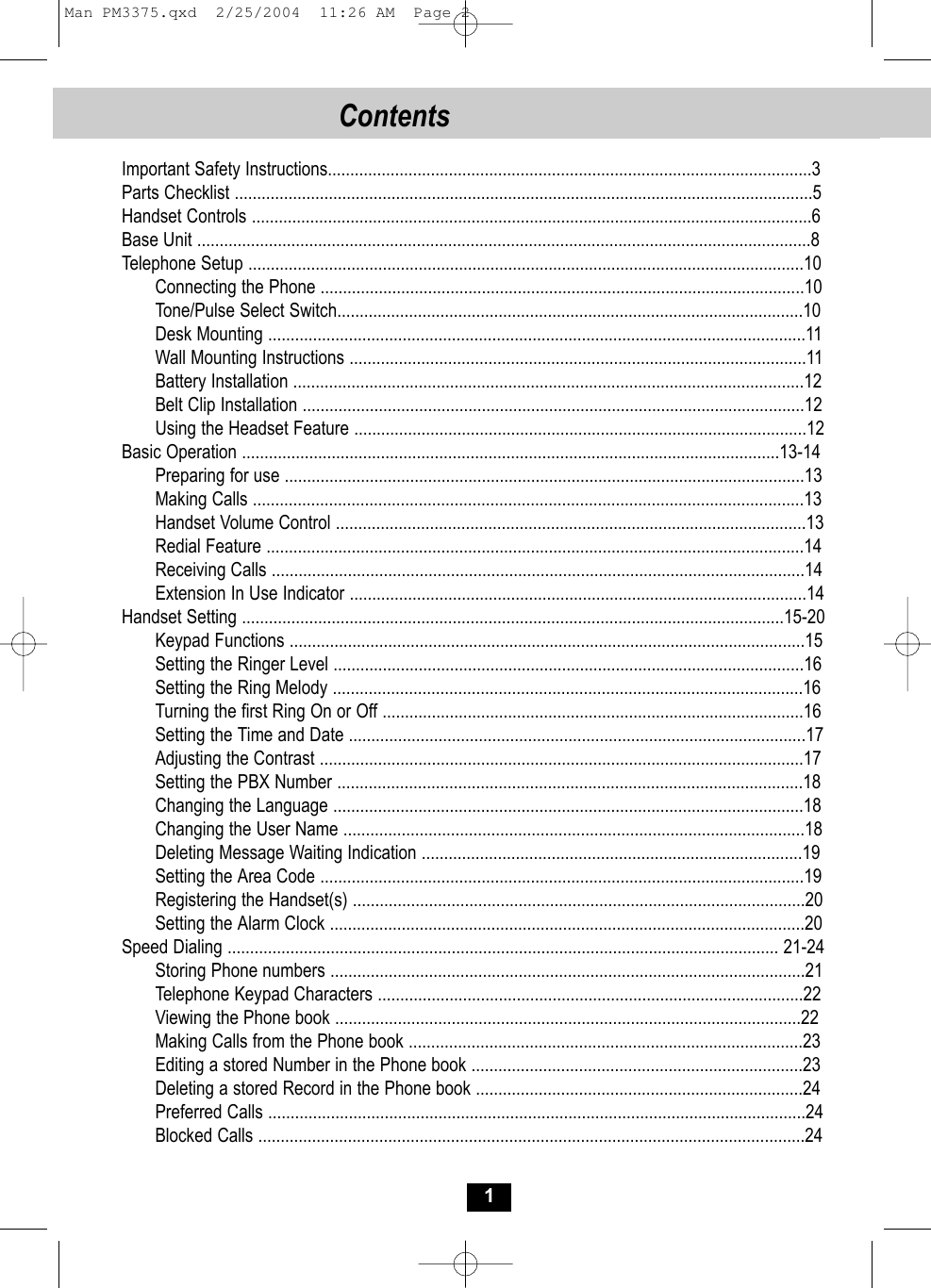 Contents 1Important Safety Instructions............................................................................................................3Parts Checklist .................................................................................................................................5Handset Controls .............................................................................................................................6Base Unit .........................................................................................................................................8Telephone Setup ............................................................................................................................10Connecting the Phone ............................................................................................................10Tone/Pulse Select Switch........................................................................................................10Desk Mounting ........................................................................................................................11Wall Mounting Instructions ......................................................................................................11Battery Installation ..................................................................................................................12Belt Clip Installation ................................................................................................................12Using the Headset Feature .....................................................................................................12Basic Operation ........................................................................................................................13-14Preparing for use ....................................................................................................................13Making Calls ...........................................................................................................................13Handset Volume Control .........................................................................................................13Redial Feature ........................................................................................................................14Receiving Calls .......................................................................................................................14Extension In Use Indicator ......................................................................................................14Handset Setting .........................................................................................................................15-20Keypad Functions ...................................................................................................................15Setting the Ringer Level .........................................................................................................16Setting the Ring Melody .........................................................................................................16Turning the first Ring On or Off ..............................................................................................16Setting the Time and Date ......................................................................................................17Adjusting the Contrast ............................................................................................................17Setting the PBX Number ........................................................................................................18Changing the Language .........................................................................................................18Changing the User Name .......................................................................................................18Deleting Message Waiting Indication .....................................................................................19Setting the Area Code ............................................................................................................19Registering the Handset(s) .....................................................................................................20Setting the Alarm Clock ..........................................................................................................20Speed Dialing ........................................................................................................................... 21-24Storing Phone numbers ..........................................................................................................21Telephone Keypad Characters ...............................................................................................22Viewing the Phone book ........................................................................................................22Making Calls from the Phone book ........................................................................................23Editing a stored Number in the Phone book ..........................................................................23Deleting a stored Record in the Phone book .........................................................................24Preferred Calls ........................................................................................................................24Blocked Calls ..........................................................................................................................24Man PM3375.qxd  2/25/2004  11:26 AM  Page 2