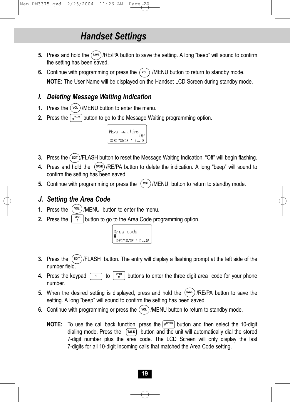 195.  Press and hold the         /RE/PA button to save the setting. A long “beep” will sound to confirm the setting has been saved.6. Continue with programming or press the          /MENU button to return to standby mode.NOTE: The User Name will be displayed on the Handset LCD Screen during standby mode.I.  Deleting Message Waiting Indication1.  Press the         /MENU button to enter the menu.2. Press the          button to go to the Message Waiting programming option.3. Press the         /FLASH button to reset the Message Waiting Indication. “Off” will begin flashing.4. Press and hold the        /RE/PA button to delete the indication. A long “beep” will sound toconfirm the setting has been saved.5.  Continue with programming or press the          /MENU  button to return to standby mode.J.  Setting the Area Code1. Press the          /MENU  button to enter the menu.2.  Press the           button to go to the Area Code programming option.3. Press the         /FLASH  button. The entry will display a flashing prompt at the left side of the number field.4. Press the keypad           to          buttons to enter the three digit area  code for your phonenumber. 5.  When the desired setting is displayed, press and hold the       /RE/PA button to save thesetting. A long “beep” will sound to confirm the setting has been saved.6. Continue with programming or press the         /MENU button to return to standby mode.NOTE: To use the call back function, press the       button and then select the 10-digitdialing mode. Press the           button and the unit will automatically dial the stored 7-digit number plus the area code. The LCD Screen will only display the last 7-digits for all 10-digit Incoming calls that matched the Area Code setting. WXYZ9OPER0SAVEVOLVOLEDITSAVEVOLVOLEDITSAVEVOL1OPER0OPTION#TALKHandset SettingsMan PM3375.qxd  2/25/2004  11:26 AM  Page 20