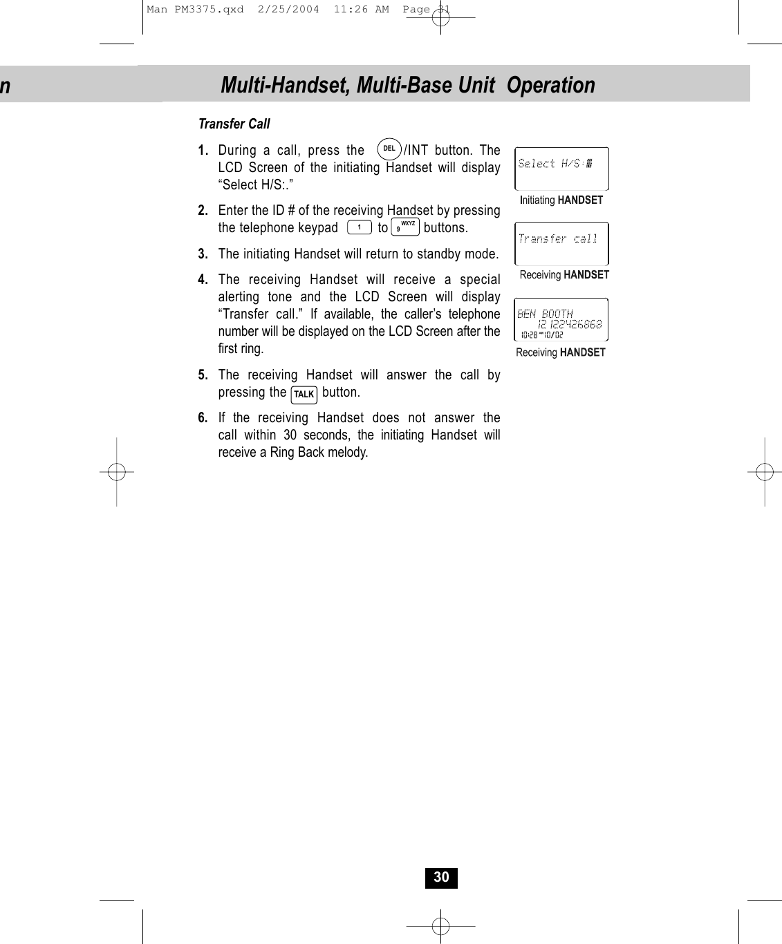 Transfer Call1. During a call, press the      /INT button. The LCD Screen of the initiating Handset will display“Select H/S:.”2. Enter the ID # of the receiving Handset by pressing the telephone keypad          to         buttons.3. The initiating Handset will return to standby mode.4. The receiving Handset will receive a specialalerting tone and the LCD Screen will display“Transfer call.” If available, the caller’s telephone number will be displayed on the LCD Screen after thefirst ring. 5. The receiving Handset will answer the call by pressing the         button. 6. If the receiving Handset does not answer thecall within 30 seconds, the initiating Handset willreceive a Ring Back melody.30TALKMulti-Handset, Multi-Base Unit  OperationWXYZ9DEL1nMan PM3375.qxd  2/25/2004  11:26 AM  Page 31
