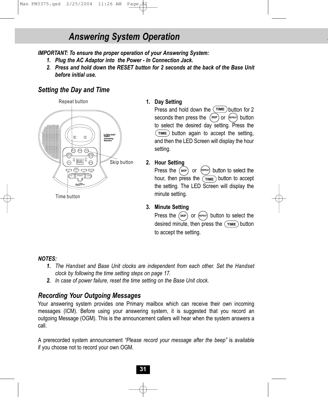 AIMPORTANT: To ensure the proper operation of your Answering System:1. Plug the AC Adaptor into  the Power - In Connection Jack.2. Press and hold down the RESET button for 2 seconds at the back of the Base Unit before initial use.Setting the Day and Time 1. Day SettingPress and hold down the          button for 2seconds then press the          or          button to select the desired day setting. Press thebutton again to accept the setting,and then the LED Screen will display the hour setting.2. Hour SettingPress the        or        button to select thehour,  then press the    button to accept the setting. The LED Screen will display theminute setting.  3. Minute SettingPress the        or        button to select thedesired minute, then press the           buttonto accept the setting.NOTES:1. The  Handset and Base Unit clocks are independent from each other. Set the Handsetclock by following the time setting steps on page 17.2. In case of power failure, reset the time setting on the Base Unit clock.Recording Your Outgoing MessagesYour answering system provides one Primary mailbox which can receive their own incomingmessages (ICM). Before using your answering system, it is suggested that you record anoutgoing Message (OGM). This is the announcement callers will hear when the system answers acall. A prerecorded system announcement “Please record your message after the beep” is available if you choose not to record your own OGM.SKIP31Answering System OperationTIMEREPEATTIMESKIP REPEATTIMESKIP REPEATTIMEPL AY  VOL-  VOL+ STOPERASETIME ON/OFF CODE PAGEANSWERANSWERON/O FFIN USECHARGEOGM MEMOSPEA KE RREPEAT SKIPDigitalAnswering Machine2.4GHz DSSTSkip buttonRepeat buttonTime buttonMan PM3375.qxd  2/25/2004  11:26 AM  Page 32