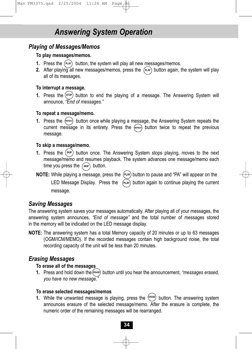 34Answering System OperationPlaying of Messages/MemosTo play messages/memos.1. Press the          button, the system will play all new messages/memos.2. After playing all new messages/memos, press the         button again, the system will playall of its messages. To interrupt a message.1. Press the     button to end the playing of a message. The Answering System willannounce, “End of messages.”To repeat a message/memo.1. Press the         button once while playing a message, the Answering System repeats thecurrent message in its entirety. Press the     button twice to repeat the previousmessage.To skip a message/memo.1. Press the      button once. The Answering System stops playing, moves to the next message/memo and resumes playback. The system advances one message/memo eachtime you press the          button.NOTE: While playing a message, press the         button to pause and “PA” will appear on theLED Message Display.  Press the         button again to continue playing the currentmessage.Saving MessagesThe answering system saves your messages automatically. After playing all of your messages, theanswering system announces, “End of message” and the total number of messages storedin the memory will be indicated on the LED message display.NOTE: The answering system has a total Memory capacity of 20 minutes or up to 63 messages(OGM/ICM/MEMO). If the recorded messages contain high background noise, the totalrecording capacity of the unit will be less than 20 minutes.Erasing MessagesTo erase all of the messages1. Press and hold down the         button until you hear the announcement, “messages erased, you have no new message.”To erase selected messages/memos1. While the unwanted message is playing, press the       button. The answering system announces erasure of the selected message/memo. After the erasure is complete, the numeric order of the remaining messages will be rearranged. PLAYPLAYSTOPPLAYPLAYSKIPREPEATREPEATSKIPERASEERASEMan PM3375.qxd  2/25/2004  11:26 AM  Page 35