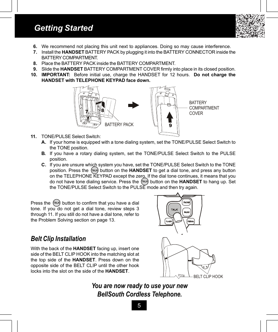 11. TONE/PULSE Select Switch:A. If your home is equipped with a tone dialing system, set the TONE/PULSE Select Switch tothe TONE position.B. If you have a rotary dialing system, set the TONE/PULSE Select Switch to the PULSEposition.C. If you are unsure which system you have, set the TONE/PULSE Select Switch to the TONEposition. Press the        button on the HANDSET to get a dial tone, and press any buttonon the TELEPHONE KEYPAD except the zero. If the dial tone continues, it means that youdo not have tone dialing service. Press the        button on the HANDSET to hang up. Setthe TONE/PULSE Select Switch to the PULSE mode and then try again.Getting Started56. We recommend not placing this unit next to appliances. Doing so may cause interference.7. Install the HANDSET BATTERY PACK by plugging it into the BATTERY CONNECTOR inside theBATTERY COMPARTMENT.8. Place the BATTERY PACK inside the BATTERY COMPARTMENT.9. Slide the HANDSET BATTERY COMPARTMENT COVER firmly into place in its closed position.10. IMPORTANT:  Before initial use, charge the HANDSET for 12 hours.  Do not charge theHANDSET with TELEPHONE KEYPAD face down.Press the         button to confirm that you have a dialtone. If you do not get a dial tone, review steps 3through 11. If you still do not have a dial tone, refer tothe Problem Solving section on page 13.Belt Clip InstallationWith the back of the HANDSET facing up, insert oneside of the BELT CLIP HOOK into the matching slot atthe top side of the HANDSET. Press down on theopposite side of the BELT CLIP until the other hooklocks into the slot on the side of the HANDSET.You are now ready to use your newBellSouth Cordless Telephone.TALKTALKTALKBATTERY PACKBATTERY COMPARTMENTCOVER978BELT CLIP HOOK