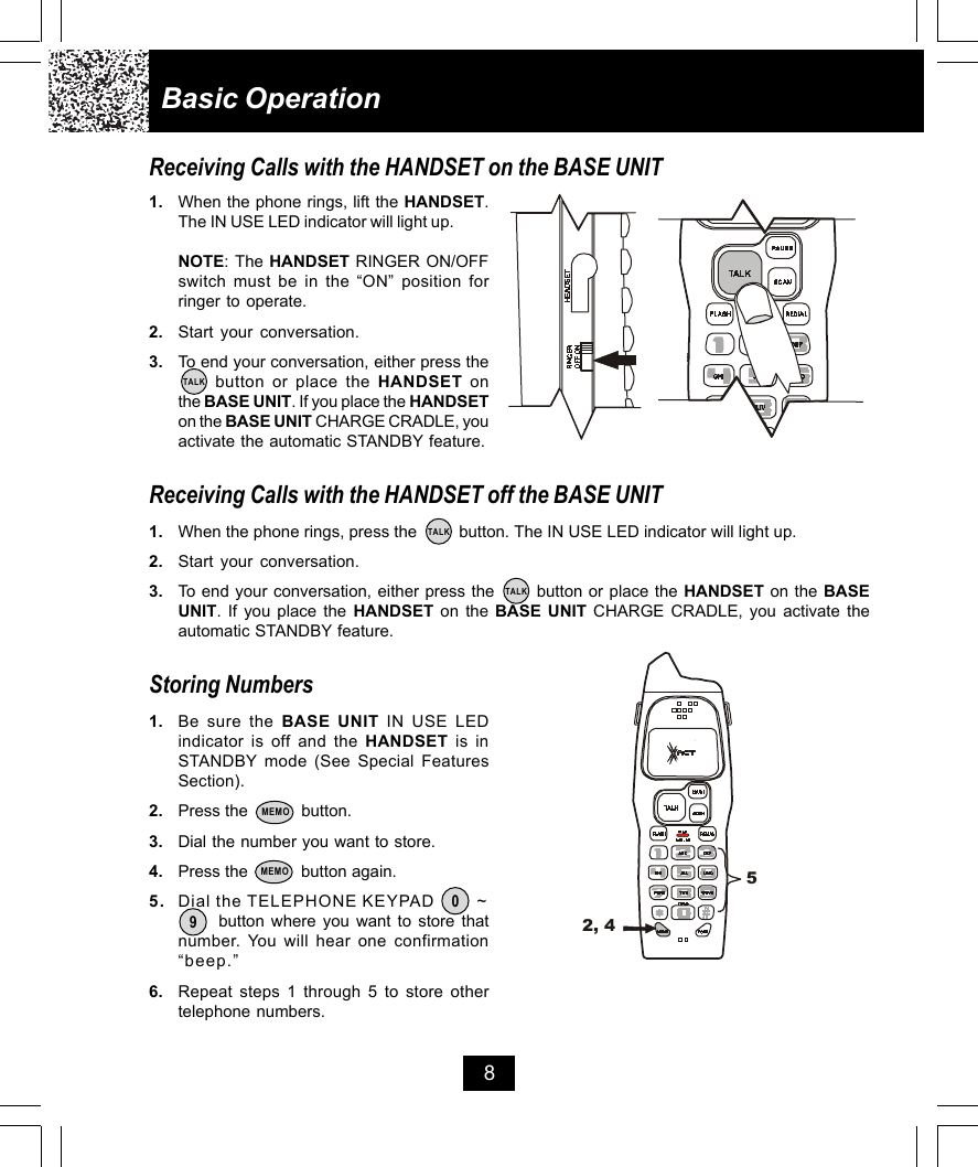 8Basic OperationReceiving Calls with the HANDSET on the BASE UNIT1. When the phone rings, lift the HANDSET.The IN USE LED indicator will light up.NOTE: The HANDSET RINGER ON/OFFswitch must be in the “ON” position forringer to operate.2. Start your conversation.3. To end your conversation, either press the     button or place the HANDSET onthe BASE UNIT. If you place the HANDSETon the BASE UNIT CHARGE CRADLE, youactivate the automatic STANDBY feature.Receiving Calls with the HANDSET off the BASE UNIT1. When the phone rings, press the         button. The IN USE LED indicator will light up.2. Start your conversation.3. To end your conversation, either press the       button or place the HANDSET on the BASEUNIT. If you place the HANDSET on the BASE UNIT CHARGE CRADLE, you activate theautomatic STANDBY feature.Storing Numbers1. Be sure the BASE UNIT IN USE LEDindicator is off and the HANDSET is inSTANDBY mode (See Special FeaturesSection).2. Press the           button.3. Dial the number you want to store.4. Press the           button again.5. Dial the TELEPHONE KEYPAD         ~      button where you want to store thatnumber. You will hear one confirmation“beep.”6. Repeat steps 1 through 5 to store othertelephone numbers.TALK09TALKTALKMEMOMEMO 52, 4