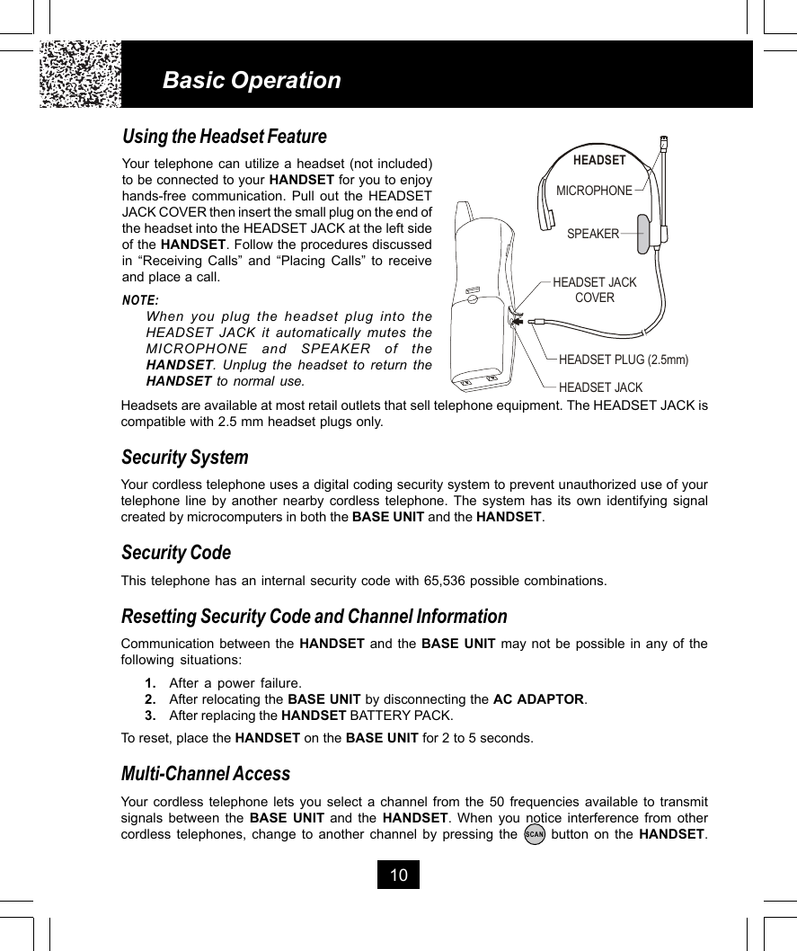 10Using the Headset FeatureYour telephone can utilize a headset (not included)to be connected to your HANDSET for you to enjoyhands-free communication. Pull out the HEADSETJACK COVER then insert the small plug on the end ofthe headset into the HEADSET JACK at the left sideof the HANDSET. Follow the procedures discussedin “Receiving Calls” and “Placing Calls” to receiveand place a call.NOTE:When you plug the headset plug into theHEADSET JACK it automatically mutes theMICROPHONE and SPEAKER of theHANDSET. Unplug the headset to return theHANDSET to normal use.Basic OperationHeadsets are available at most retail outlets that sell telephone equipment. The HEADSET JACK iscompatible with 2.5 mm headset plugs only.Security SystemYour cordless telephone uses a digital coding security system to prevent unauthorized use of yourtelephone line by another nearby cordless telephone. The system has its own identifying signalcreated by microcomputers in both the BASE UNIT and the HANDSET.Security CodeThis telephone has an internal security code with 65,536 possible combinations.Resetting Security Code and Channel InformationCommunication between the HANDSET and the BASE UNIT may not be possible in any of thefollowing situations:1. After a power failure.2. After relocating the BASE UNIT by disconnecting the AC ADAPTOR.3. After replacing the HANDSET BATTERY PACK.To reset, place the HANDSET on the BASE UNIT for 2 to 5 seconds.Multi-Channel AccessYour cordless telephone lets you select a channel from the 50 frequencies available to transmitsignals between the BASE UNIT and the HANDSET. When you notice interference from othercordless telephones, change to another channel by pressing the      button on the HANDSET.SCANMICROPHONEHEADSETSPEAKERHEADSET JACKHEADSET JACKCOVERHEADSET PLUG (2.5mm)