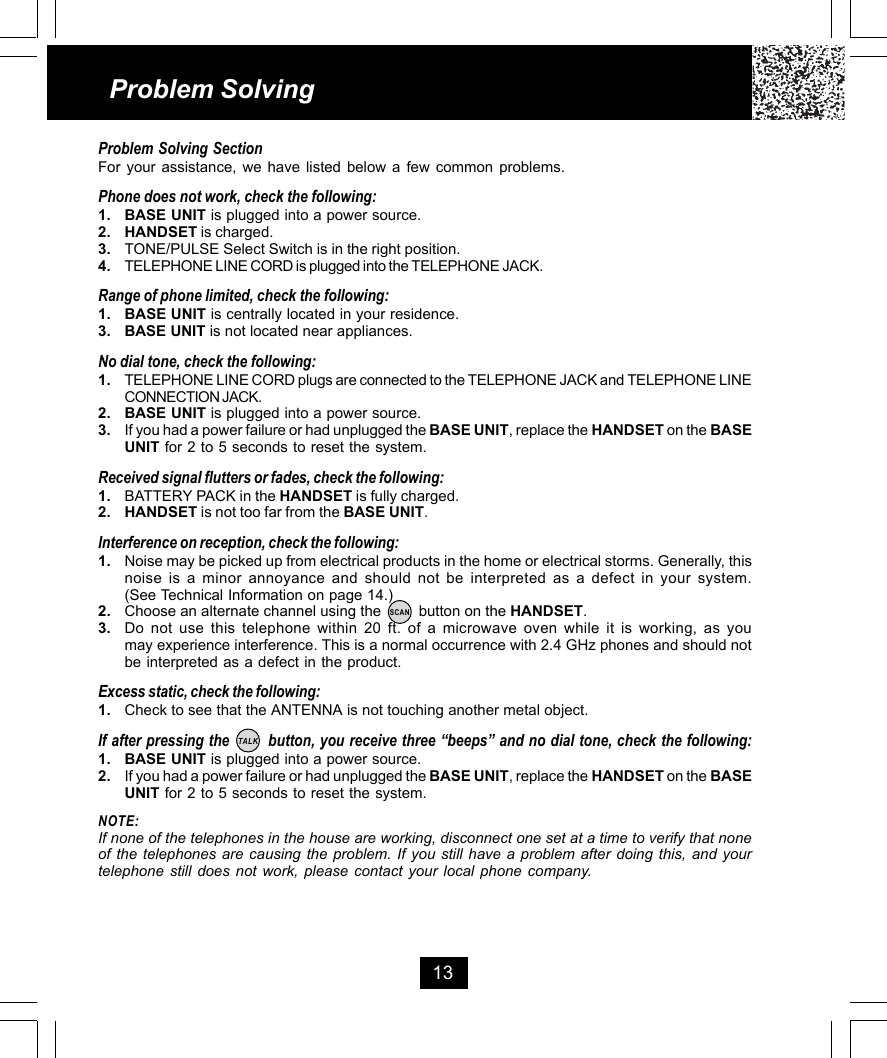 13Problem SolvingProblem Solving SectionFor your assistance, we have listed below a few common problems.Phone does not work, check the following:1. BASE UNIT is plugged into a power source.2. HANDSET is charged.3. TONE/PULSE Select Switch is in the right position.4. TELEPHONE LINE CORD is plugged into the TELEPHONE JACK.Range of phone limited, check the following:1. BASE UNIT is centrally located in your residence.3. BASE UNIT is not located near appliances.No dial tone, check the following:1. TELEPHONE LINE CORD plugs are connected to the TELEPHONE JACK and TELEPHONE LINECONNECTION JACK.2. BASE UNIT is plugged into a power source.3. If you had a power failure or had unplugged the BASE UNIT, replace the HANDSET on the BASEUNIT for 2 to 5 seconds to reset the system.Received signal flutters or fades, check the following:1. BATTERY PACK in the HANDSET is fully charged.2. HANDSET is not too far from the BASE UNIT.Interference on reception, check the following:1. Noise may be picked up from electrical products in the home or electrical storms. Generally, thisnoise is a minor annoyance and should not be interpreted as a defect in your system.(See Technical Information on page 14.)2. Choose an alternate channel using the         button on the HANDSET.3. Do not use this telephone within 20 ft. of a microwave oven while it is working, as youmay experience interference. This is a normal occurrence with 2.4 GHz phones and should notbe interpreted as a defect in the product.Excess static, check the following:1. Check to see that the ANTENNA is not touching another metal object.If after pressing the        button, you receive three “beeps” and no dial tone, check the following:1. BASE UNIT is plugged into a power source.2. If you had a power failure or had unplugged the BASE UNIT, replace the HANDSET on the BASEUNIT for 2 to 5 seconds to reset the system.NOTE:If none of the telephones in the house are working, disconnect one set at a time to verify that noneof the telephones are causing the problem. If you still have a problem after doing this, and yourtelephone still does not work, please contact your local phone company.TALKSCAN