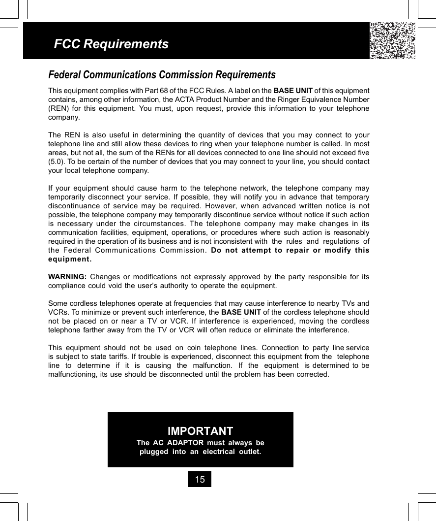 15FCC RequirementsFederal Communications Commission RequirementsThis equipment complies with Part 68 of the FCC Rules. A label on the BASE UNIT of this equipmentcontains, among other information, the ACTA Product Number and the Ringer Equivalence Number(REN) for this equipment. You must, upon request, provide this information to your telephonecompany.The REN is also useful in determining the quantity of devices that you may connect to yourtelephone line and still allow these devices to ring when your telephone number is called. In mostareas, but not all, the sum of the RENs for all devices connected to one line should not exceed five(5.0). To be certain of the number of devices that you may connect to your line, you should contactyour local telephone company.If your equipment should cause harm to the telephone network, the telephone company maytemporarily disconnect your service. If possible, they will notify you in advance that temporarydiscontinuance of service may be required. However, when advanced written notice is notpossible, the telephone company may temporarily discontinue service without notice if such actionis necessary under the circumstances. The telephone company may make changes in itscommunication facilities, equipment, operations, or procedures where such action is reasonablyrequired in the operation of its business and is not inconsistent with  the  rules  and  regulations  ofthe Federal Communications Commission. Do not attempt to repair or modify thisequipment.WARNING:  Changes or modifications not expressly approved by the party responsible for itscompliance could void the user’s authority to operate the equipment.Some cordless telephones operate at frequencies that may cause interference to nearby TVs andVCRs. To minimize or prevent such interference, the BASE UNIT of the cordless telephone shouldnot be placed on or near a TV or VCR. If interference is experienced, moving the cordlesstelephone farther away from the TV or VCR will often reduce or eliminate the interference.This  equipment  should  not  be  used  on  coin  telephone  lines.  Connection  to  party  line serviceis subject to state tariffs. If trouble is experienced, disconnect this equipment from the  telephoneline  to  determine  if  it  is  causing  the  malfunction.  If  the  equipment  is determined to bemalfunctioning, its use should be disconnected until the problem has been corrected.IMPORTANTThe AC ADAPTOR must always beplugged into an electrical outlet.