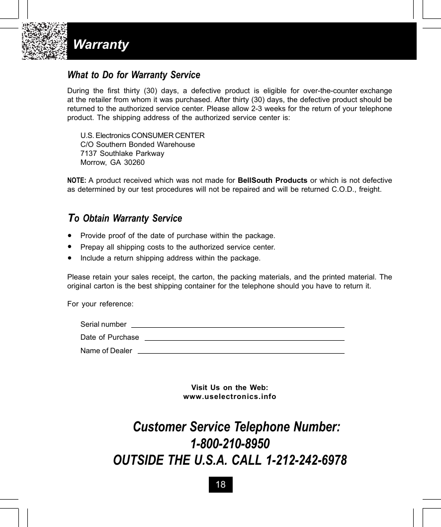 18WarrantyWhat to Do for Warranty ServiceDuring  the  first  thirty  (30)  days,  a  defective  product  is  eligible  for  over-the-counter exchangeat the retailer from whom it was purchased. After thirty (30) days, the defective product should bereturned to the authorized service center. Please allow 2-3 weeks for the return of your telephoneproduct. The shipping address of the authorized service center is:U.S. Electronics CONSUMER CENTERC/O Southern Bonded Warehouse7137 Southlake ParkwayMorrow, GA 30260NOTE: A product received which was not made for BellSouth Products or which is not defectiveas determined by our test procedures will not be repaired and will be returned C.O.D., freight.To Obtain Warranty Service•Provide proof of the date of purchase within the package.•Prepay all shipping costs to the authorized service center.•Include a return shipping address within the package.Please retain your sales receipt, the carton, the packing materials, and the printed material. Theoriginal carton is the best shipping container for the telephone should you have to return it.For your reference:Serial numberDate of PurchaseName of DealerVisit Us on the Web:www.uselectronics.infoCustomer Service Telephone Number:1-800-210-8950OUTSIDE THE U.S.A. CALL 1-212-242-6978