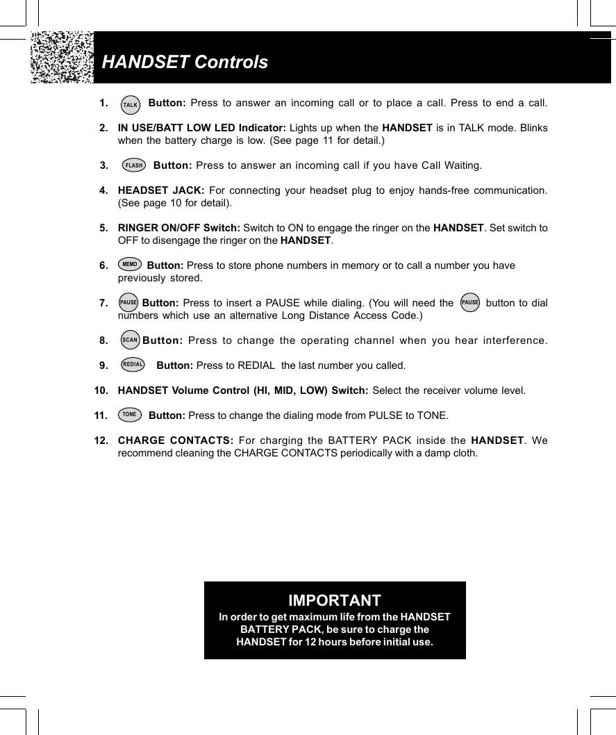 IMPORTANTIn order to get maximum life from the HANDSETBATTERY PACK, be sure to charge theHANDSET for 12 hours before initial use.HANDSET Controls1.         Button: Press to answer an incoming call or to place a call. Press to end a call.2. IN USE/BATT LOW LED Indicator: Lights up when the HANDSET is in TALK mode. Blinkswhen the battery charge is low. (See page 11 for detail.)  3.           Button: Press to answer an incoming call if you have Call Waiting.4. HEADSET JACK: For connecting your headset plug to enjoy hands-free communication.(See page 10 for detail).5. RINGER ON/OFF Switch: Switch to ON to engage the ringer on the HANDSET. Set switch toOFF to disengage the ringer on the HANDSET.6.            Button: Press to store phone numbers in memory or to call a number you havepreviously stored.7.       Button: Press to insert a PAUSE while dialing. (You will need the        button to dialnumbers which use an alternative Long Distance Access Code.)8.      Button: Press to change the operating channel when you hear interference.9.                Button: Press to REDIAL  the last number you called.10. HANDSET Volume Control (HI, MID, LOW) Switch: Select the receiver volume level.11.            Button: Press to change the dialing mode from PULSE to TONE.12. CHARGE CONTACTS: For charging the BATTERY PACK inside the HANDSET. Werecommend cleaning the CHARGE CONTACTS periodically with a damp cloth.FLASHSCANREDIALTONETALKPAUSEMEMOPAUSE