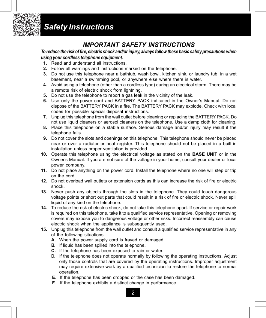 Safety Instructions2IMPORTANT SAFETY INSTRUCTIONSTo reduce the risk of fire, electric shock and/or injury, always follow these basic safety precautions whenusing your cordless telephone equipment.1. Read and understand all instructions.2. Follow all warnings and instructions marked on the telephone.3. Do not use this telephone near a bathtub, wash bowl, kitchen sink, or laundry tub, in a wetbasement, near a swimming pool, or anywhere else where there is water.4. Avoid using a telephone (other than a cordless type) during an electrical storm. There may bea remote risk of electric shock from lightning.5. Do not use the telephone to report a gas leak in the vicinity of the leak.6. Use only the power cord and BATTERY PACK indicated in the Owner’s Manual. Do notdispose of the BATTERY PACK in a fire. The BATTERY PACK may explode. Check with localcodes for possible special disposal instructions.7. Unplug this telephone from the wall outlet before cleaning or replacing the BATTERY PACK. Donot use liquid cleaners or aerosol cleaners on the telephone. Use a damp cloth for cleaning.8. Place this telephone on a stable surface. Serious damage and/or injury may result if thetelephone falls.9. Do not cover the slots and openings on this telephone. This telephone should never be placednear or over a radiator or heat register. This telephone should not be placed in a built-ininstallation unless proper ventilation is provided.10. Operate this telephone using the electrical voltage as stated on the BASE UNIT or in theOwner’s Manual. If you are not sure of the voltage in your home, consult your dealer or localpower company.11. Do not place anything on the power cord. Install the telephone where no one will step or tripon the cord.12. Do not overload wall outlets or extension cords as this can increase the risk of fire or electricshock.13. Never push any objects through the slots in the telephone. They could touch dangerousvoltage points or short out parts that could result in a risk of fire or electric shock. Never spillliquid of any kind on the telephone.14. To reduce the risk of electric shock, do not take this telephone apart. If service or repair workis required on this telephone, take it to a qualified service representative. Opening or removingcovers may expose you to dangerous voltage or other risks. Incorrect reassembly can causeelectric shock when the appliance is subsequently used.15. Unplug this telephone from the wall outlet and consult a qualified service representative in anyof the following situations.A. When the power supply cord is frayed or damaged.B. If liquid has been spilled into the telephone.C. If the telephone has been exposed to rain or water.D. If the telephone does not operate normally by following the operating instructions. Adjustonly those controls that are covered by the operating instructions. Improper adjustmentmay require extensive work by a qualified technician to restore the telephone to normaloperation.E. If the telephone has been dropped or the case has been damaged.F. If the telephone exhibits a distinct change in performance.