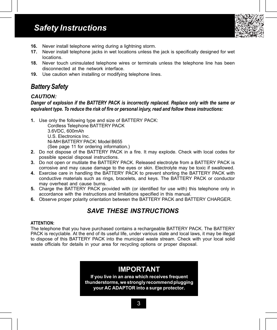 16. Never install telephone wiring during a lightning storm.17. Never install telephone jacks in wet locations unless the jack is specifically designed for wetlocations.18. Never touch uninsulated telephone wires or terminals unless the telephone line has beendisconnected at the network interface.19. Use caution when installing or modifying telephone lines.Battery SafetyCAUTION:Danger of explosion if the BATTERY PACK is incorrectly replaced. Replace only with the same orequivalent type. To reduce the risk of fire or personal injury, read and follow these instructions:1. Use only the following type and size of BATTERY PACK:Cordless Telephone BATTERY PACK3.6VDC, 600mAhU.S. Electronics Inc.Ni-MH BATTERY PACK: Model B655(See page 11 for ordering information.)2. Do not dispose of the BATTERY PACK in a fire. It may explode. Check with local codes forpossible special disposal instructions.3. Do not open or mutilate the BATTERY PACK. Released electrolyte from a BATTERY PACK iscorrosive and may cause damage to the eyes or skin. Electrolyte may be toxic if swallowed.4. Exercise care in handling the BATTERY PACK to prevent shorting the BATTERY PACK withconductive materials such as rings, bracelets, and keys. The BATTERY PACK or conductormay overheat and cause burns.5. Charge the BATTERY PACK provided with (or identified for use with) this telephone only inaccordance with the instructions and limitations specified in this manual.6. Observe proper polarity orientation between the BATTERY PACK and BATTERY CHARGER.SAVE THESE INSTRUCTIONSATTENTION:The telephone that you have purchased contains a rechargeable BATTERY PACK. The BATTERYPACK is recyclable. At the end of its useful life, under various state and local laws, it may be illegalto dispose of this BATTERY PACK into the municipal waste stream. Check with your local solidwaste officials for details in your area for recycling options or proper disposal.Safety Instructions3IMPORTANTIf you live in an area which receives frequentthunderstorms, we strongly recommend pluggingyour AC ADAPTOR into a surge protector.