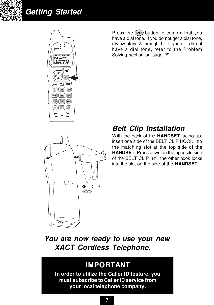 Getting StartedPress the      button to confirm that youhave a dial tone. If you do not get a dial tone,review steps 3 through 11. If you still do nothave a dial tone, refer to the ProblemSolving section on page 29.You are now ready to use your new XACT Cordless Telephone.Belt Clip InstallationWith the back of the HANDSET facing up,insert one side of the BELT CLIP HOOK intothe matching slot at the top side of theHANDSET. Press down on the opposite sideof the BELT CLIP until the other hook locksinto the slot on the side of the HANDSET.7IMPORTANTIn order to utilize the Caller ID feature, youmust subscribe to Caller ID service fromyour local telephone company.TALKBELT CLIP HOOK