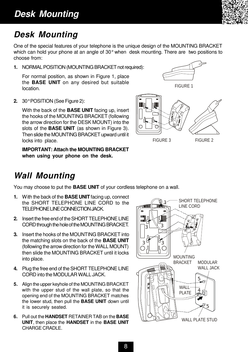 Desk MountingOne of the special features of your telephone is the unique design of the MOUNTING BRACKETwhich can hold your phone at an angle of 30° when  desk mounting. There are  two positions tochoose from:1. NORMAL POSITION (MOUNTING BRACKET not required):For normal position, as shown in Figure 1, placethe  BASE UNIT on any desired but suitablelocation.2. 30° POSITION (See Figure 2):With the back of the BASE UNIT facing up, insertthe hooks of the MOUNTING BRACKET (followingthe arrow direction for the DESK MOUNT) into theslots of the BASE UNIT (as shown in Figure 3).Then slide the MOUNTING BRACKET upward until itlocks into  place.IMPORTANT: Attach the MOUNTING BRACKETwhen using your phone on the desk.Wall MountingYou may choose to put the BASE UNIT of your cordless telephone on a wall.1. With the back of the BASE UNIT facing up, connectthe SHORT TELEPHONE LINE CORD to theTELEPHONE LINE CONNECTION JACK.2. Insert the free end of the SHORT TELEPHONE LINECORD through the hole of the MOUNTING BRACKET.3. Insert the hooks of the MOUNTING BRACKET intothe matching slots on the back of the BASE UNIT(following the arrow direction for the WALL MOUNT)then slide the MOUNTING BRACKET until it locksinto place.4. Plug the free end of the SHORT TELEPHONE LINECORD into the MODULAR WALL JACK.5.Align the upper keyhole of the MOUNTING BRACKETwith the upper stud of the wall plate, so that theopening end of the MOUNTING BRACKET matchesthe lower stud, then pull the BASE UNIT down untilit is securely seated.6.Pull out the HANDSET RETAINER TAB on the BASEUNIT, then place the HANDSET in the BASE UNITCHARGE CRADLE.Desk Mounting8FIGURE 1FIGURE 2FIGURE 3MOUNTINGBRACKET MODULAR WALL JACKWALL PLATEWALL PLATE STUDSHORT TELEPHONELINE CORD123333455