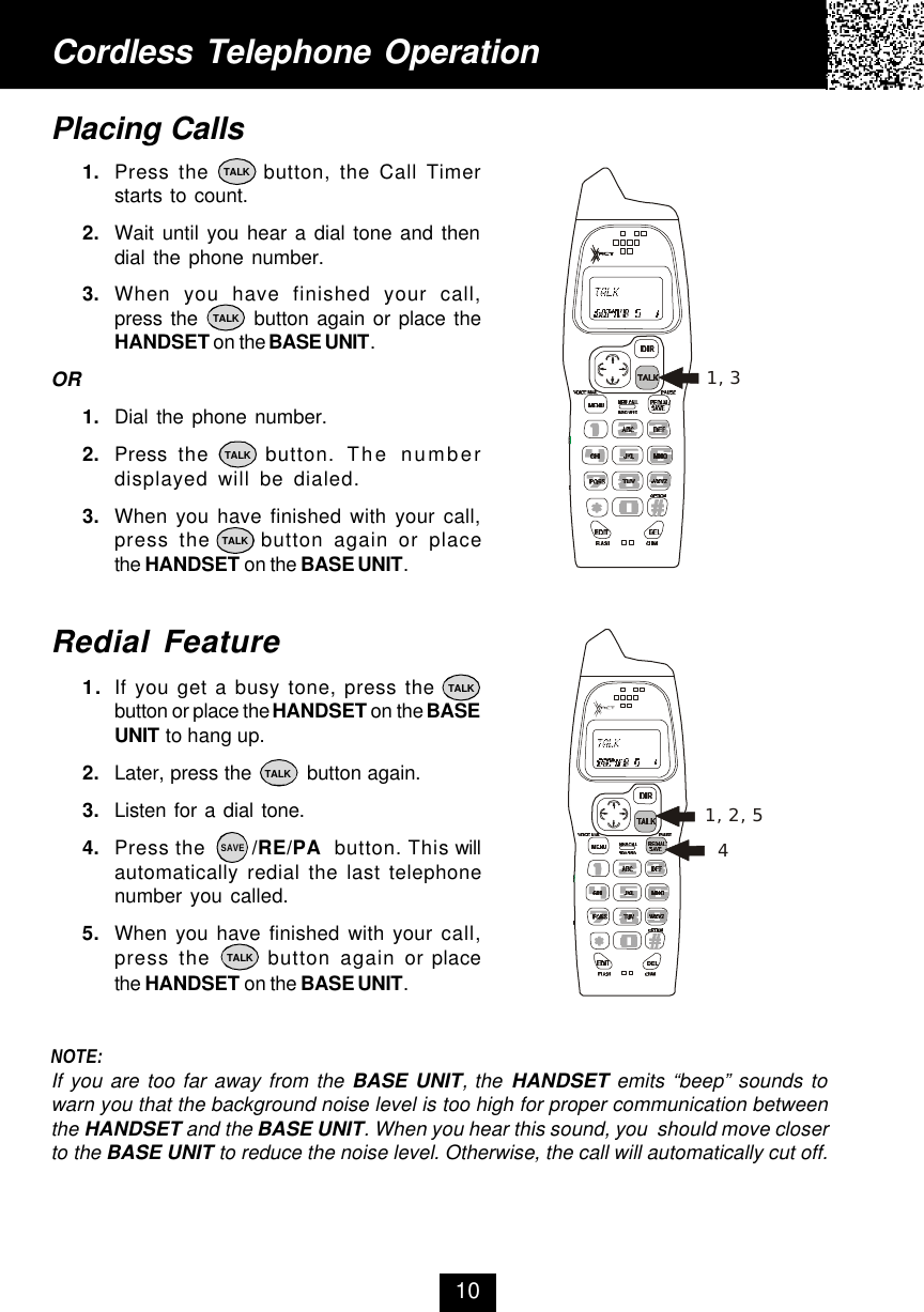 Cordless Telephone OperationPlacing Calls1. Press the      button, the Call Timerstarts to count.2. Wait until you hear a dial tone and thendial the phone number.3. When you have finished your call,press the       button again or place theHANDSET on the BASE UNIT.OR1. Dial the phone number.2. Press  the     button. The numberdisplayed will be dialed.3. When you have finished with your call,press the     button again or placethe HANDSET on the BASE UNIT.Redial Feature1. If you get a busy tone, press thebutton or place the HANDSET on the BASEUNIT to hang up.2. Later, press the         button again.3. Listen for a dial tone.4. Press the        /RE/PA  button. This willautomatically redial the last telephonenumber you called.5. When you have finished with your call,press the      button again or placethe HANDSET on the BASE UNIT.NOTE:If you are too far away from the BASE UNIT, the HANDSET emits “beep” sounds towarn you that the background noise level is too high for proper communication betweenthe HANDSET and the BASE UNIT. When you hear this sound, you  should move closerto the BASE UNIT to reduce the noise level. Otherwise, the call will automatically cut off.10TALKTALKTALKTALKTALKTALKTALKSAVE1, 31, 2, 54