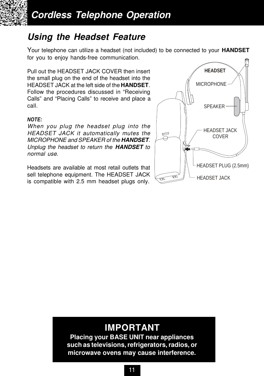 Using the Headset FeatureYour telephone can utilize a headset (not included) to be connected to your HANDSETfor you to enjoy hands-free communication.Pull out the HEADSET JACK COVER then insertthe small plug on the end of the headset into theHEADSET JACK at the left side of the HANDSET.Follow the procedures discussed in “ReceivingCalls” and “Placing Calls” to receive and place acall.NOTE:When you plug the headset plug into theHEADSET JACK it automatically mutes theMICROPHONE and SPEAKER of the HANDSET.Unplug the headset to return the HANDSET tonormal use.Headsets are available at most retail outlets thatsell telephone equipment. The HEADSET JACKis compatible with 2.5 mm headset plugs only.Cordless Telephone Operation11IMPORTANTPlacing your BASE UNIT near appliancessuch as televisions, refrigerators, radios, ormicrowave ovens may cause interference.MICROPHONEHEADSETSPEAKERHEADSET JACKHEADSET JACKCOVERHEADSET PLUG (2.5mm)