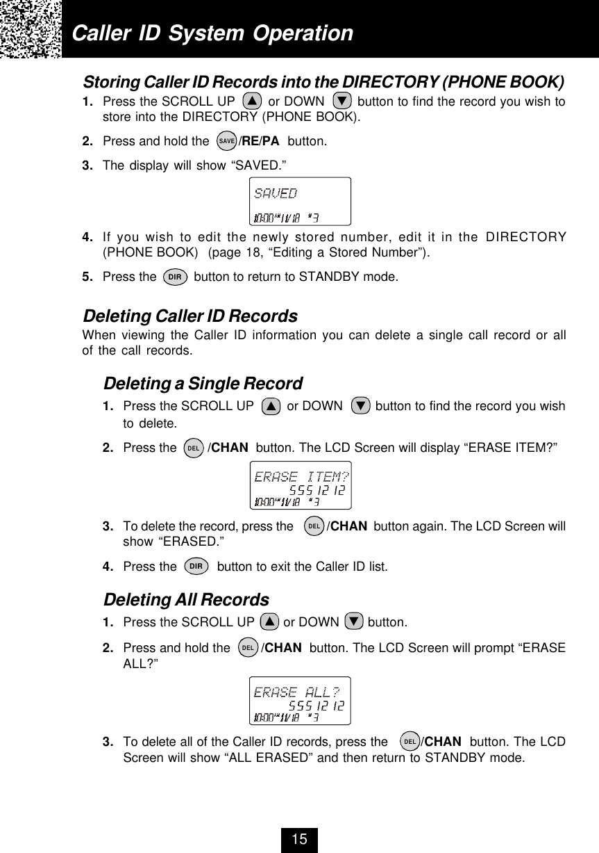 Caller ID System OperationStoring Caller ID Records into the DIRECTORY (PHONE BOOK)1. Press the SCROLL UP        or DOWN        button to find the record you wish tostore into the DIRECTORY (PHONE BOOK).2. Press and hold the        /RE/PA  button.3. The display will show “SAVED.”4. If you wish to edit the newly stored number, edit it in the DIRECTORY(PHONE BOOK)  (page 18, “Editing a Stored Number”).5. Press the          button to return to STANDBY mode.Deleting Caller ID RecordsWhen viewing the Caller ID information you can delete a single call record or allof the call records.Deleting a Single Record1. Press the SCROLL UP         or DOWN         button to find the record you wishto delete.2. Press the        /CHAN  button. The LCD Screen will display “ERASE ITEM?”3. To delete the record, press the          /CHAN  button again. The LCD Screen willshow “ERASED.”4. Press the          button to exit the Caller ID list.Deleting All Records1. Press the SCROLL UP        or DOWN        button.2. Press and hold the        /CHAN  button. The LCD Screen will prompt “ERASEALL?”3. To delete all of the Caller ID records, press the        /CHAN  button. The LCDScreen will show “ALL ERASED” and then return to STANDBY mode.15SAVEDIRDIRDELDELDELDEL