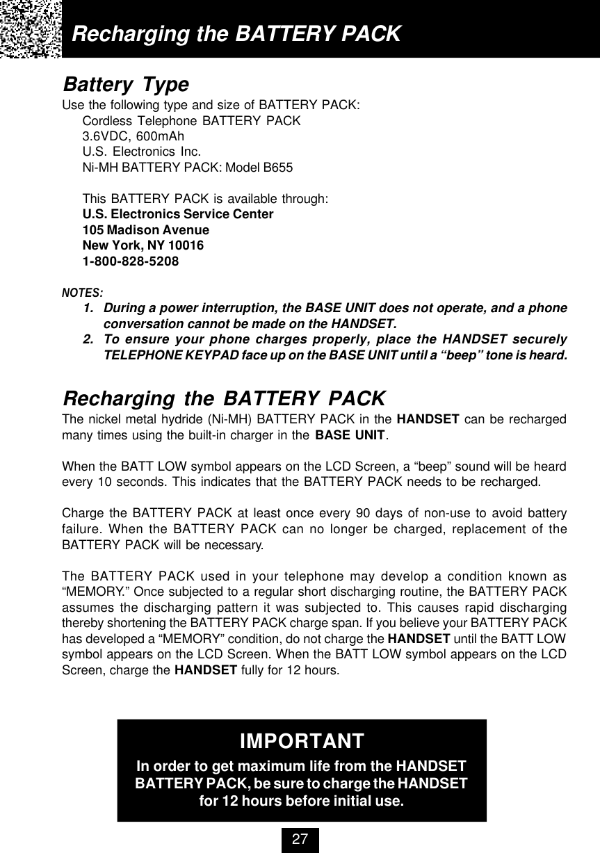 Battery TypeUse the following type and size of BATTERY PACK:Cordless Telephone BATTERY PACK3.6VDC, 600mAhU.S. Electronics Inc.Ni-MH BATTERY PACK: Model B655This BATTERY PACK is available through:U.S. Electronics Service Center105 Madison AvenueNew York, NY 100161-800-828-5208NOTES:1. During a power interruption, the BASE UNIT does not operate, and a phoneconversation cannot be made on the HANDSET.2. To ensure your phone charges properly, place the HANDSET securelyTELEPHONE KEYPAD face up on the BASE UNIT until a “beep” tone is heard.Recharging the BATTERY PACKThe nickel metal hydride (Ni-MH) BATTERY PACK in the HANDSET can be rechargedmany times using the built-in charger in the BASE UNIT.When the BATT LOW symbol appears on the LCD Screen, a “beep” sound will be heardevery 10 seconds. This indicates that the BATTERY PACK needs to be recharged.Charge the BATTERY PACK at least once every 90 days of non-use to avoid batteryfailure. When the BATTERY PACK can no longer be charged, replacement of theBATTERY PACK will be necessary.The BATTERY PACK used in your telephone may develop a condition known as“MEMORY.” Once subjected to a regular short discharging routine, the BATTERY PACKassumes the discharging pattern it was subjected to. This causes rapid dischargingthereby shortening the BATTERY PACK charge span. If you believe your BATTERY PACKhas developed a “MEMORY” condition, do not charge the HANDSET until the BATT LOWsymbol appears on the LCD Screen. When the BATT LOW symbol appears on the LCDScreen, charge the HANDSET fully for 12 hours.IMPORTANTIn order to get maximum life from the HANDSETBATTERY PACK, be sure to charge the HANDSETfor 12 hours before initial use.Recharging the BATTERY PACK27