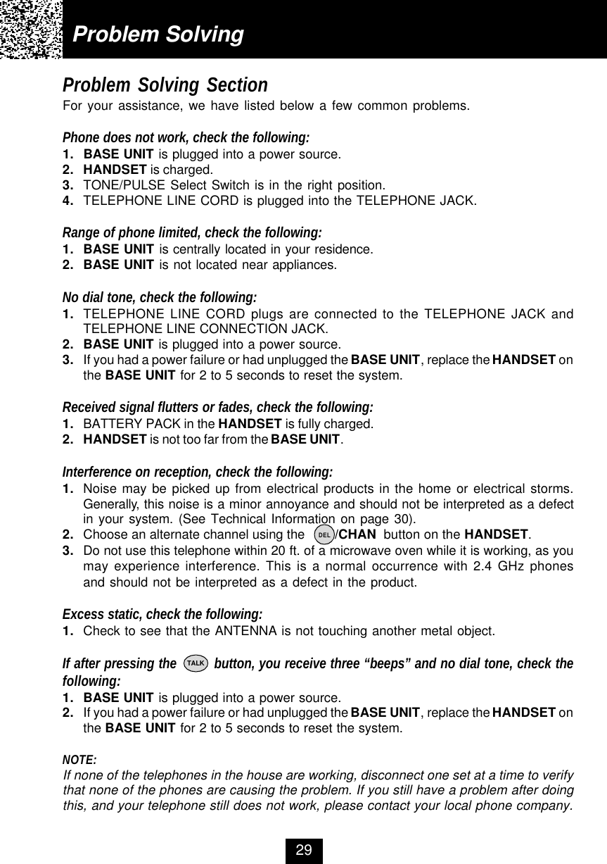Problem Solving SectionFor your assistance, we have listed below a few common problems.Phone does not work, check the following:1. BASE UNIT is plugged into a power source.2. HANDSET is charged.3. TONE/PULSE Select Switch is in the right position.4. TELEPHONE LINE CORD is plugged into the TELEPHONE JACK.Range of phone limited, check the following:1. BASE UNIT is centrally located in your residence.2. BASE UNIT is not located near appliances.No dial tone, check the following:1. TELEPHONE LINE CORD plugs are connected to the TELEPHONE JACK andTELEPHONE LINE CONNECTION JACK.2. BASE UNIT is plugged into a power source.3. If you had a power failure or had unplugged the BASE UNIT, replace the HANDSET onthe BASE UNIT for 2 to 5 seconds to reset the system.Received signal flutters or fades, check the following:1. BATTERY PACK in the HANDSET is fully charged.2. HANDSET is not too far from the BASE UNIT.Interference on reception, check the following:1. Noise may be picked up from electrical products in the home or electrical storms.Generally, this noise is a minor annoyance and should not be interpreted as a defectin your system. (See Technical Information on page 30).2. Choose an alternate channel using the        /CHAN  button on the HANDSET.3. Do not use this telephone within 20 ft. of a microwave oven while it is working, as youmay experience interference. This is a normal occurrence with 2.4 GHz phonesand should not be interpreted as a defect in the product.Excess static, check the following:1. Check to see that the ANTENNA is not touching another metal object.If after pressing the         button, you receive three “beeps” and no dial tone, check thefollowing:1. BASE UNIT is plugged into a power source.2. If you had a power failure or had unplugged the BASE UNIT, replace the HANDSET onthe BASE UNIT for 2 to 5 seconds to reset the system.NOTE:If none of the telephones in the house are working, disconnect one set at a time to verifythat none of the phones are causing the problem. If you still have a problem after doingthis, and your telephone still does not work, please contact your local phone company.Problem Solving29TALKDEL