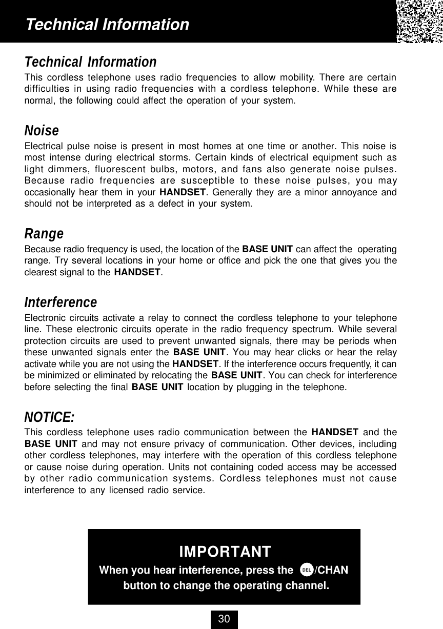Technical InformationThis cordless telephone uses radio frequencies to allow mobility. There are certaindifficulties in using radio frequencies with a cordless telephone. While these arenormal, the following could affect the operation of your system.NoiseElectrical pulse noise is present in most homes at one time or another. This noise ismost intense during electrical storms. Certain kinds of electrical equipment such aslight dimmers, fluorescent bulbs, motors, and fans also generate noise pulses.Because radio frequencies are susceptible to these noise pulses, you mayoccasionally hear them in your HANDSET. Generally they are a minor annoyance andshould not be interpreted as a defect in your system.RangeBecause radio frequency is used, the location of the BASE UNIT can affect the  operatingrange. Try several locations in your home or office and pick the one that gives you theclearest signal to the HANDSET.InterferenceElectronic circuits activate a relay to connect the cordless telephone to your telephoneline. These electronic circuits operate in the radio frequency spectrum. While severalprotection circuits are used to prevent unwanted signals, there may be periods whenthese unwanted signals enter the BASE UNIT. You may hear clicks or hear the relayactivate while you are not using the HANDSET. If the interference occurs frequently, it canbe minimized or eliminated by relocating the BASE UNIT. You can check for interferencebefore selecting the final BASE UNIT location by plugging in the telephone.NOTICE:This cordless telephone uses radio communication between the HANDSET and theBASE UNIT and may not ensure privacy of communication. Other devices, includingother cordless telephones, may interfere with the operation of this cordless telephoneor cause noise during operation. Units not containing coded access may be accessedby other radio communication systems. Cordless telephones must not causeinterference to any licensed radio service.Technical Information30IMPORTANT  When you hear interference, press the       /CHAN          button to change the operating channel.DEL