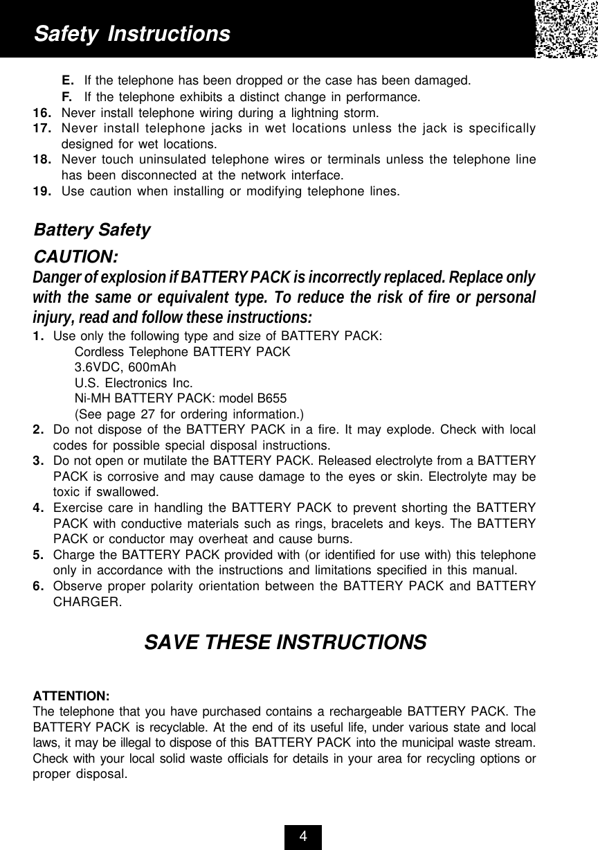 E. If the telephone has been dropped or the case has been damaged.F. If the telephone exhibits a distinct change in performance.16. Never install telephone wiring during a lightning storm.17. Never install telephone jacks in wet locations unless the jack is specificallydesigned for wet locations.18. Never touch uninsulated telephone wires or terminals unless the telephone linehas been disconnected at the network interface.19. Use caution when installing or modifying telephone lines.Battery SafetyCAUTION:Danger of explosion if BATTERY PACK is incorrectly replaced. Replace onlywith the same or equivalent type. To reduce the risk of fire or personalinjury, read and follow these instructions:1. Use only the following type and size of BATTERY PACK:Cordless Telephone BATTERY PACK3.6VDC, 600mAhU.S. Electronics Inc.Ni-MH BATTERY PACK: model B655(See page 27 for ordering information.)2. Do not dispose of the BATTERY PACK in a fire. It may explode. Check with localcodes for possible special disposal instructions.3. Do not open or mutilate the BATTERY PACK. Released electrolyte from a BATTERYPACK is corrosive and may cause damage to the eyes or skin. Electrolyte may betoxic if swallowed.4. Exercise care in handling the BATTERY PACK to prevent shorting the BATTERYPACK with conductive materials such as rings, bracelets and keys. The BATTERYPACK or conductor may overheat and cause burns.5. Charge the BATTERY PACK provided with (or identified for use with) this telephoneonly in accordance with the instructions and limitations specified in this manual.6. Observe proper polarity orientation between the BATTERY PACK and BATTERYCHARGER.SAVE THESE INSTRUCTIONSATTENTION:The telephone that you have purchased contains a rechargeable BATTERY PACK. TheBATTERY PACK is recyclable. At the end of its useful life, under various state and locallaws, it may be illegal to dispose of this BATTERY PACK into the municipal waste stream.Check with your local solid waste officials for details in your area for recycling options orproper disposal.Safety Instructions4