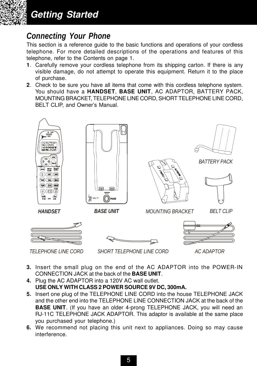 Getting StartedConnecting Your PhoneThis section is a reference guide to the basic functions and operations of your cordlesstelephone. For more detailed descriptions of the operations and features of thistelephone, refer to the Contents on page 1.1.Carefully remove your cordless telephone from its shipping carton. If there is anyvisible damage, do not attempt to operate this equipment. Return it to the placeof purchase.2.Check to be sure you have all items that come with this cordless telephone system.You should have a HANDSET, BASE UNIT, AC ADAPTOR, BATTERY PACK,MOUNTING BRACKET, TELEPHONE LINE CORD, SHORT TELEPHONE LINE CORD,BELT CLIP, and Owner’s Manual.53. Insert the small plug on the end of the AC ADAPTOR into the POWER-INCONNECTION JACK at the back of the BASE UNIT.4. Plug the AC ADAPTOR into a 120V AC wall outlet.USE ONLY WITH CLASS 2 POWER SOURCE 9V DC, 300mA.5. Insert one plug of the TELEPHONE LINE CORD into the house TELEPHONE JACKand the other end into the TELEPHONE LINE CONNECTION JACK at the back of theBASE UNIT. (If you have an older 4-prong TELEPHONE JACK, you will need anRJ-11C TELEPHONE JACK ADAPTOR. This adaptor is available at the same placeyou purchased your telephone.)6. We recommend not placing this unit next to appliances. Doing so may causeinterference.HANDSET BELT CLIPTELEPHONE LINE CORDAC ADAPTORSHORT TELEPHONE LINE CORDBASE UNIT MOUNTING BRACKETBATTERY PACK